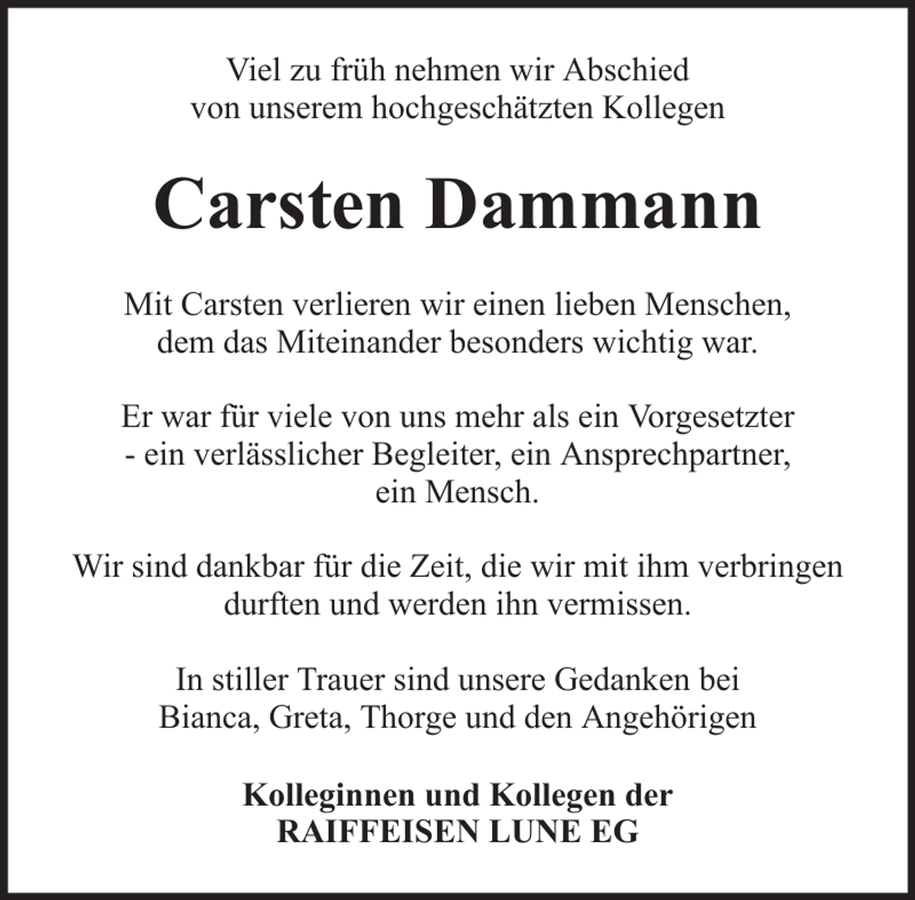 <p>Viel zu früh nehmen wir Abschied<br />von unserem hochgeschätzten Kollegen</p><p>Carsten Dammann<br />Mit Carsten verlieren wir einen lieben Menschen,<br />dem das Miteinander besonders wichtig war.<br />Er war für viele von uns mehr als ein Vorgesetzter<br />- ein verlässlicher Begleiter, ein Ansprechpartner,<br />ein Mensch.<br />Wir sind dankbar für die Zeit, die wir mit ihm verbringen<br />durften und werden ihn vermissen.<br />In stiller Trauer sind unsere Gedanken bei<br />Bianca, Greta, Thorge und den Angehörigen<br />Kolleginnen und Kollegen der<br />RAIFFEISEN LUNE EG</p>