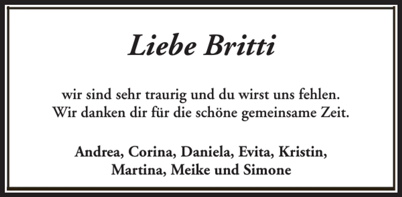 <p>Liebe Britti<br />wir sind sehr traurig und du wirst uns fehlen.<br />Wir danken dir für die schöne gemeinsame Zeit.<br />Andrea, Corina, Daniela, Evita, Kristin,<br />Martina, Meike und Simone</p>