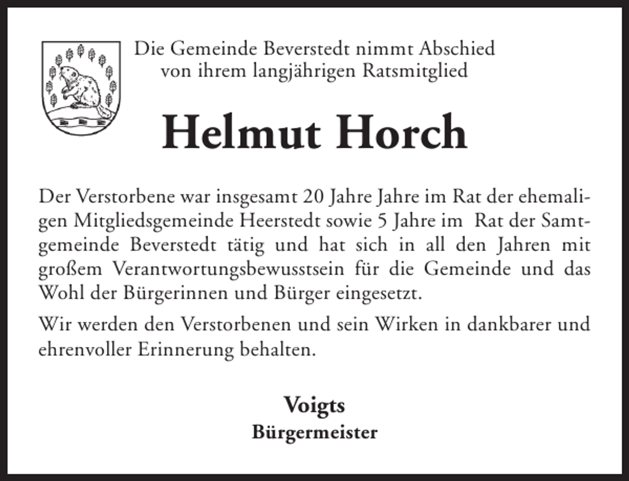<p>Die Gemeinde Beverstedt nimmt Abschied<br />von ihrem langjährigen Ratsmitglied</p><p>Helmut Horch<br />Der Verstorbene war insgesamt 20 Jahre Jahre im Rat der ehemaligen Mitgliedsgemeinde Heerstedt sowie 5 Jahre im Rat der Samtgemeinde Beverstedt tätig und hat sich in all den Jahren mit<br />großem Verantwortungsbewusstsein für die Gemeinde und das<br />Wohl der Bürgerinnen und Bürger eingesetzt.<br />Wir werden den Verstorbenen und sein Wirken in dankbarer und<br />ehrenvoller Erinnerung behalten.</p><p>Voigts</p><p>Bürgermeister</p>