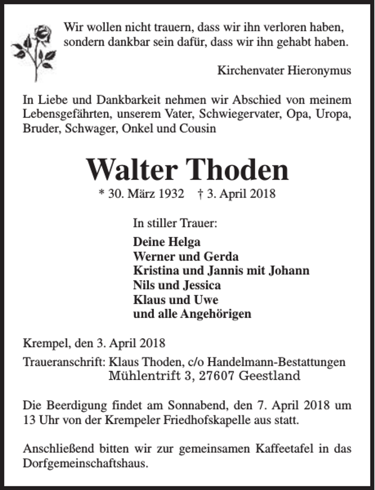 <p>Wir wollen nicht trauern, dass wir ihn verloren haben,<br />sondern dankbar sein dafür, dass wir ihn gehabt haben.<br />Kirchenvater Hieronymus<br />In Liebe und Dankbarkeit nehmen wir Abschied von meinem<br />Lebensgefährten, unserem Vater, Schwiegervater, Opa, Uropa,<br />Bruder, Schwager, Onkel und Cousin</p><p>Walter Thoden<br />* 30. März 1932</p><p>† 3. April 2018</p><p>In stiller Trauer:<br />Deine Helga<br />Werner und Gerda<br />Kristina und Jannis mit Johann<br />Nils und Jessica<br />Klaus und Uwe<br />und alle Angehörigen<br />Krempel, den 3. April 2018<br />Traueranschrift: Klaus Thoden, c/o Handelmann-Bestattungen<br />Mühlentrift 3, 27607 Geestland<br />Die Beerdigung findet am Sonnabend, den 7. April 2018 um<br />13 Uhr von der Krempeler Friedhofskapelle aus statt.<br />Anschließend bitten wir zur gemeinsamen Kaffeetafel in das<br />Dorfgemeinschaftshaus.</p>