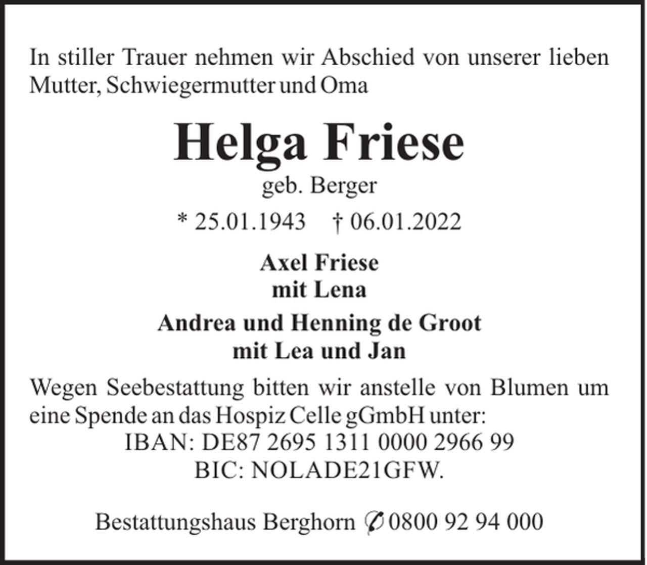 <p>In stiller Trauer nehmen wir Abschied von unserer lieben<br />Mutter, Schwiegermutter und Oma</p><p>Helga Friese<br />geb. Berger<br />* 25.01.1943 † 06.01.2022<br />Axel Friese<br />mit Lena<br />Andrea und Henning de Groot<br />mit Lea und Jan<br />Wegen Seebestattung bitten wir anstelle von Blumen um<br />eine Spende an das Hospiz Celle gGmbH unter:<br />IBAN: DE87 2695 1311 0000 2966 99<br />BIC: NOLADE21GFW.<br />Bestattungshaus Berghorn * 0800 92 94 000</p>