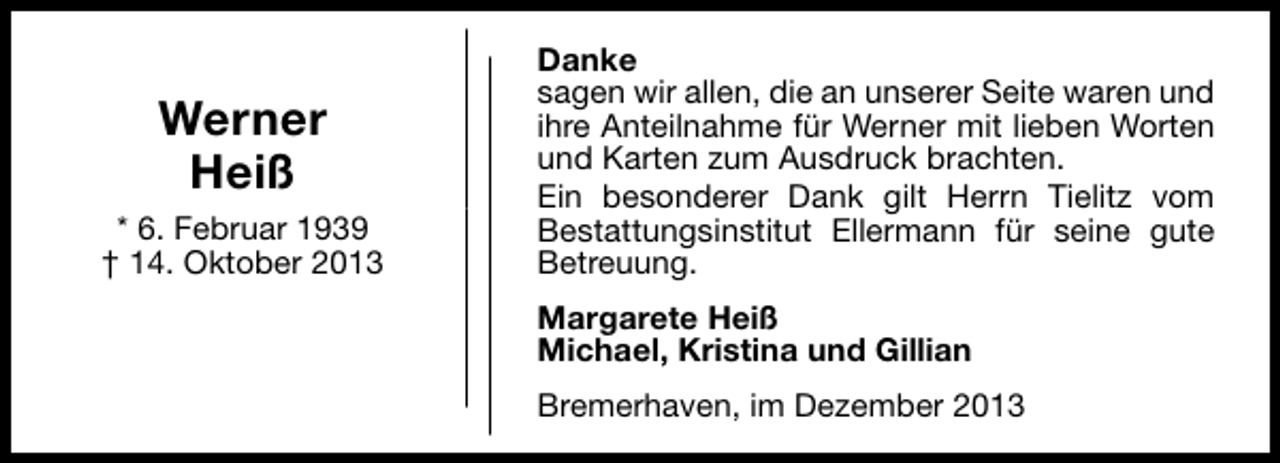 <p>Werner<br />Heiß<br />* 6. Februar 1939<br />† 14. Oktober 2013</p><p>Danke<br />sagen wir allen, die an unserer Seite waren und<br />ihre Anteilnahme für Werner mit lieben Worten<br />und Karten zum Ausdruck brachten.<br />Ein besonderer Dank gilt Herrn Tielitz vom<br />Bestattungsinstitut Ellermann für seine gute<br />Betreuung.<br />Margarete Heiß<br />Michael, Kristina und Gillian<br />Bremerhaven, im Dezember 2013</p>