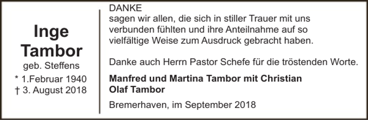 <p>Inge<br />Tambor</p><p>geb. Steffens<br />* 1.Februar 1940<br />† 3. August 2018</p><p>DANKE<br />sagen wir allen, die sich in stiller Trauer mit uns<br />verbunden fühlten und ihre Anteilnahme auf so<br />vielfältige Weise zum Ausdruck gebracht haben.<br />Danke auch Herrn Pastor Schefe für die tröstenden Worte.<br />Manfred und Martina Tambor mit Christian<br />Olaf Tambor<br />Bremerhaven, im September 2018</p>