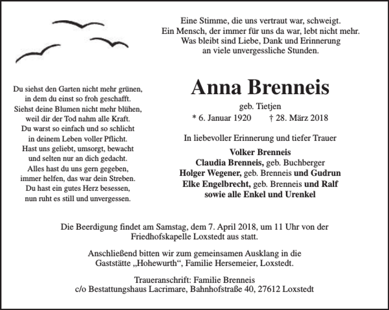 <p>Eine Stimme, die uns vertraut war, schweigt.<br />Ein Mensch, der immer für uns da war, lebt nicht mehr.<br />Was bleibt sind Liebe, Dank und Erinnerung<br />an viele unvergessliche Stunden.</p><p>Du siehst den Garten nicht mehr grünen,<br />in dem du einst so froh geschafft.<br />Siehst deine Blumen nicht mehr blühen,<br />weil dir der Tod nahm alle Kraft.<br />Du warst so einfach und so schlicht<br />in deinem Leben voller Pflicht.<br />Hast uns geliebt, umsorgt, bewacht<br />und selten nur an dich gedacht.<br />Alles hast du uns gern gegeben,<br />immer helfen, das war dein Streben.<br />Du hast ein gutes Herz besessen,<br />nun ruht es still und unvergessen.</p><p>Anna Brenneis<br />geb. Tietjen<br />* 6. Januar 1920<br />† 28. März 2018</p><p>In liebevoller Erinnerung und tiefer Trauer<br />Volker Brenneis<br />Claudia Brenneis, geb. Buchberger<br />Holger Wegener, geb. Brenneis und Gudrun<br />Elke Engelbrecht, geb. Brenneis und Ralf<br />sowie alle Enkel und Urenkel</p><p>Die Beerdigung findet am Samstag, dem 7. April 2018, um 11 Uhr von der<br />Friedhofskapelle Loxstedt aus statt.<br />Anschließend bitten wir zum gemeinsamen Ausklang in die<br />Gaststätte „Hohewurth“, Familie Hersemeier, Loxstedt.<br />Traueranschrift: Familie Brenneis<br />c/o Bestattungshaus Lacrimare, Bahnhofstraße 40, 27612 Loxstedt</p>