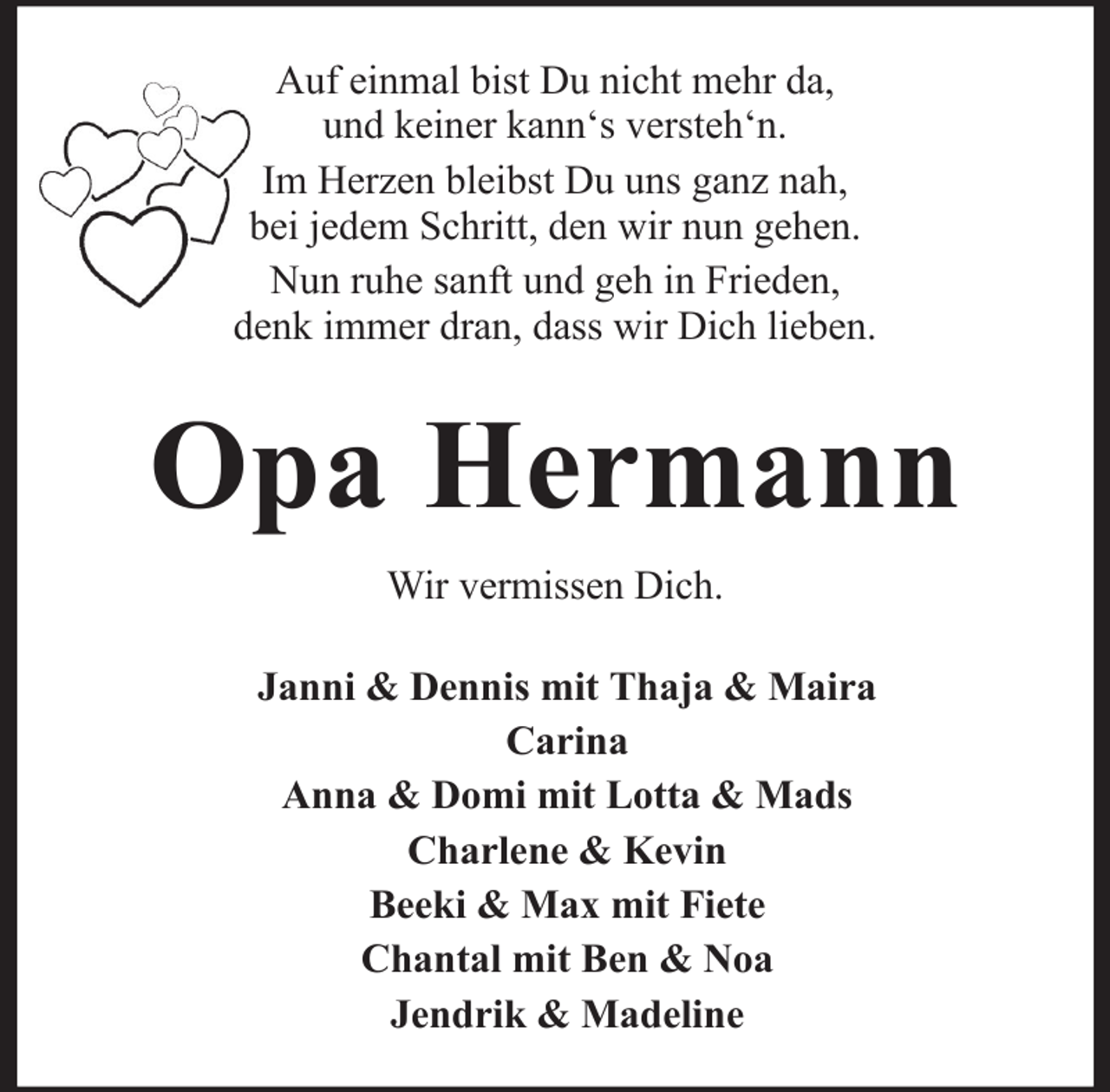 <p>Auf einmal bist Du nicht mehr da,<br />und keiner kann‘s versteh‘n.<br />Im Herzen bleibst Du uns ganz nah,<br />bei jedem Schritt, den wir nun gehen.<br />Nun ruhe sanft und geh in Frieden,<br />denk immer dran, dass wir Dich lieben.</p><p>Opa Hermann<br />Wir vermissen Dich.<br />Janni &amp; Dennis mit Thaja &amp; Maira<br />Carina<br />Anna &amp; Domi mit Lotta &amp; Mads<br />Charlene &amp; Kevin<br />Beeki &amp; Max mit Fiete<br />Chantal mit Ben &amp; Noa<br />Jendrik &amp; Madeline</p>