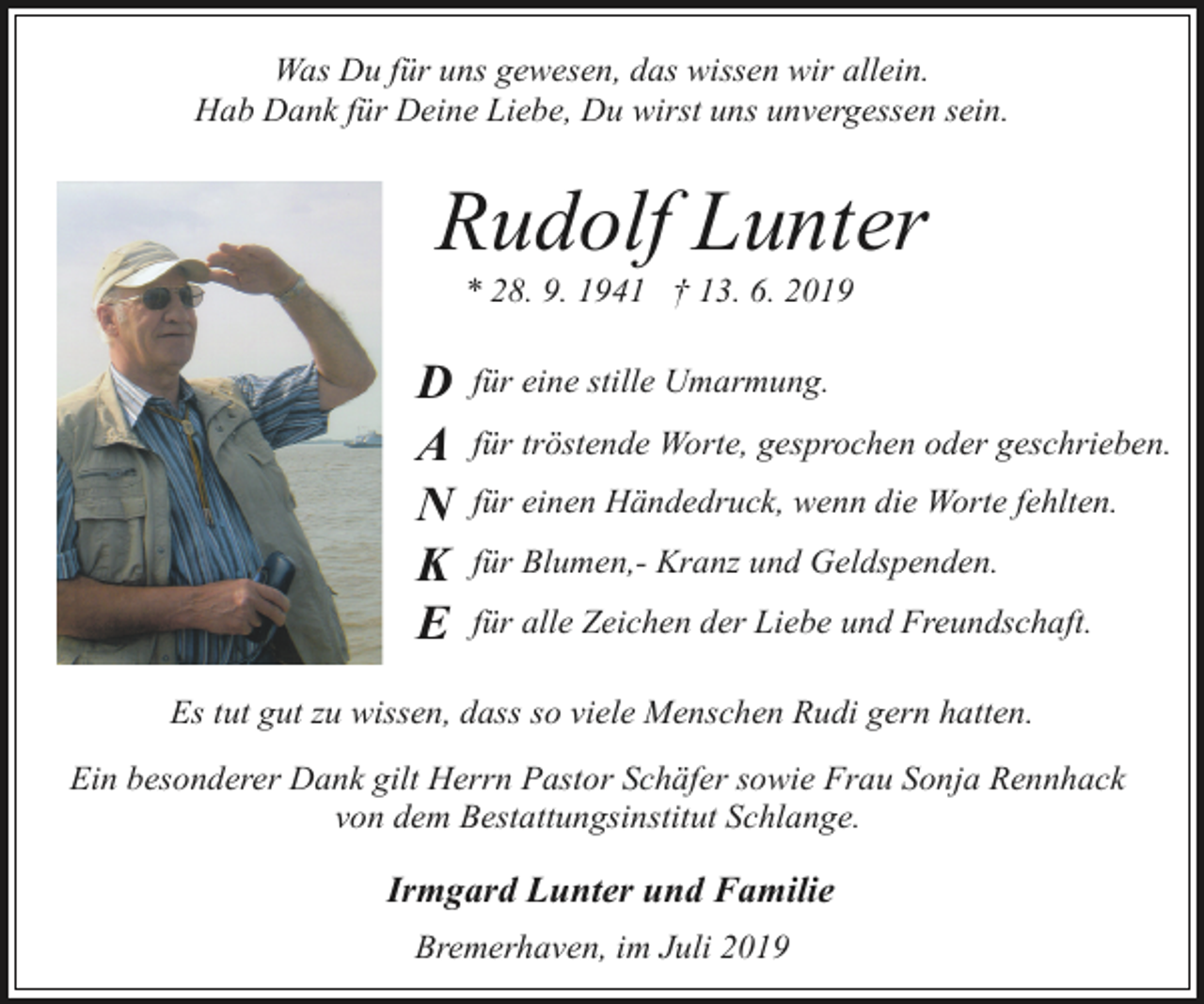<p>Was Du für uns gewesen, das wissen wir allein.<br />Hab Dank für Deine Liebe, Du wirst uns unvergessen sein.</p><p>Rudolf Lunter<br />* 28. 9. 1941 † 13. 6. 2019</p><p>D<br />A<br />N<br />K<br />E</p><p>für eine stille Umarmung.<br />für tröstende Worte, gesprochen oder geschrieben.<br />für einen Händedruck, wenn die Worte fehlten.<br />für Blumen,- Kranz und Geldspenden.<br />für alle Zeichen der Liebe und Freundschaft.</p><p>Es tut gut zu wissen, dass so viele Menschen Rudi gern hatten.<br />Ein besonderer Dank gilt Herrn Pastor Schäfer sowie Frau Sonja Rennhack<br />von dem Bestattungsinstitut Schlange.</p><p>Irmgard Lunter und Familie<br />Bremerhaven, im Juli 2019</p>