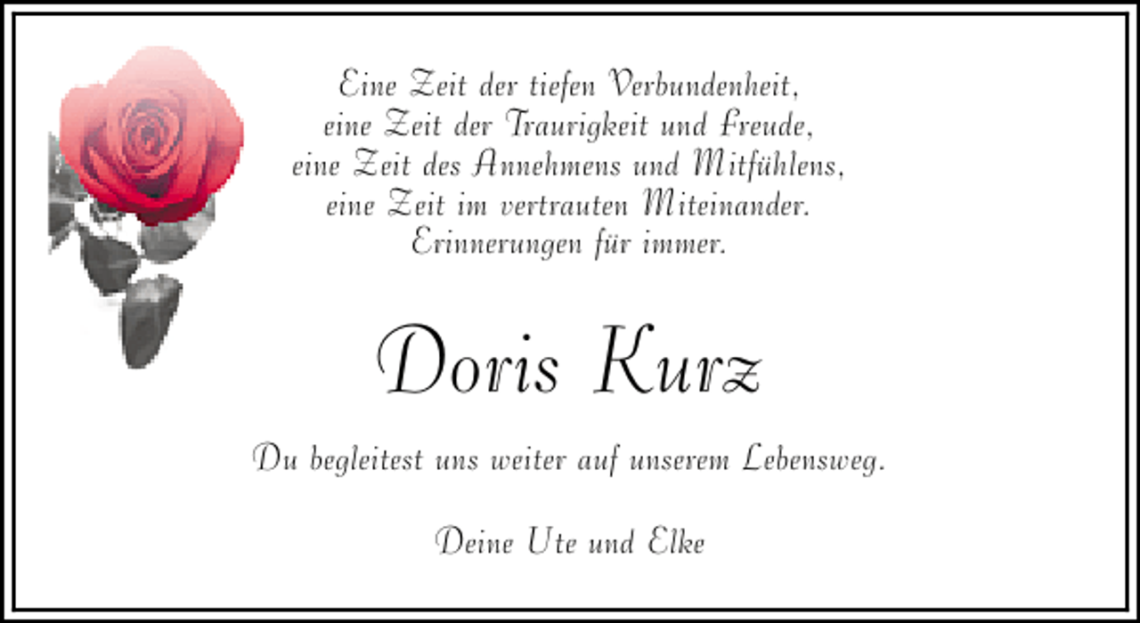 <p>Eine Zeit der tiefen Verbundenheit,<br />eine Zeit der Traurigkeit und Freude,<br />eine Zeit des Annehmens und Mitfühlens,<br />eine Zeit im vertrauten Miteinander.<br />Erinnerungen für immer.</p><p>Doris Kurz<br />Du begleitest uns weiter auf unserem Lebensweg.<br />Deine Ute und Elke</p>