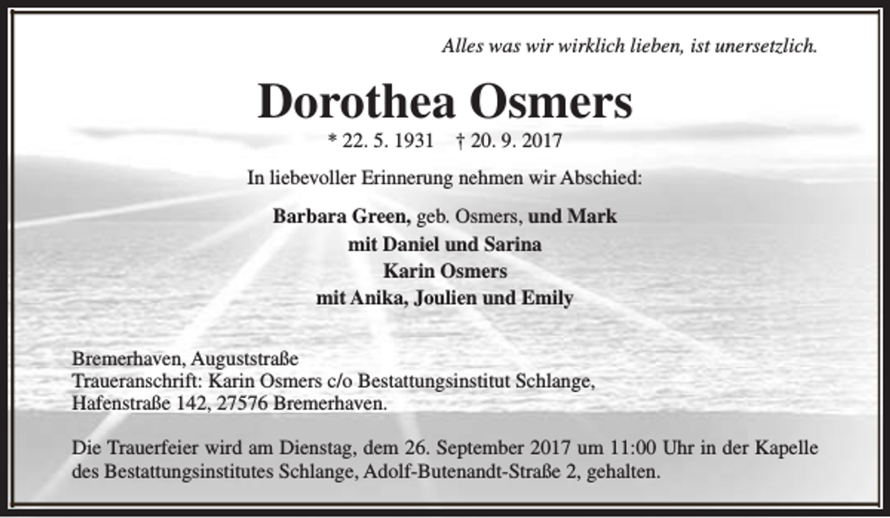 <p>Alles was wir wirklich lieben, ist unersetzlich.</p><p>Dorothea Osmers<br />* 22. 5. 1931</p><p>† 20. 9. 2017</p><p>In liebevoller Erinnerung nehmen wir Abschied:<br />Barbara Green, geb. Osmers, und Mark<br />mit Daniel und Sarina<br />Karin Osmers<br />mit Anika, Joulien und Emily<br />Bremerhaven, Auguststraße<br />Traueranschrift: Karin Osmers c/o Bestattungsinstitut Schlange,<br />Hafenstraße 142, 27576 Bremerhaven.<br />Die Trauerfeier wird am Dienstag, dem 26. September 2017 um 11:00 Uhr in der Kapelle<br />des Bestattungsinstitutes Schlange, Adolf-Butenandt-Straße 2, gehalten.</p>