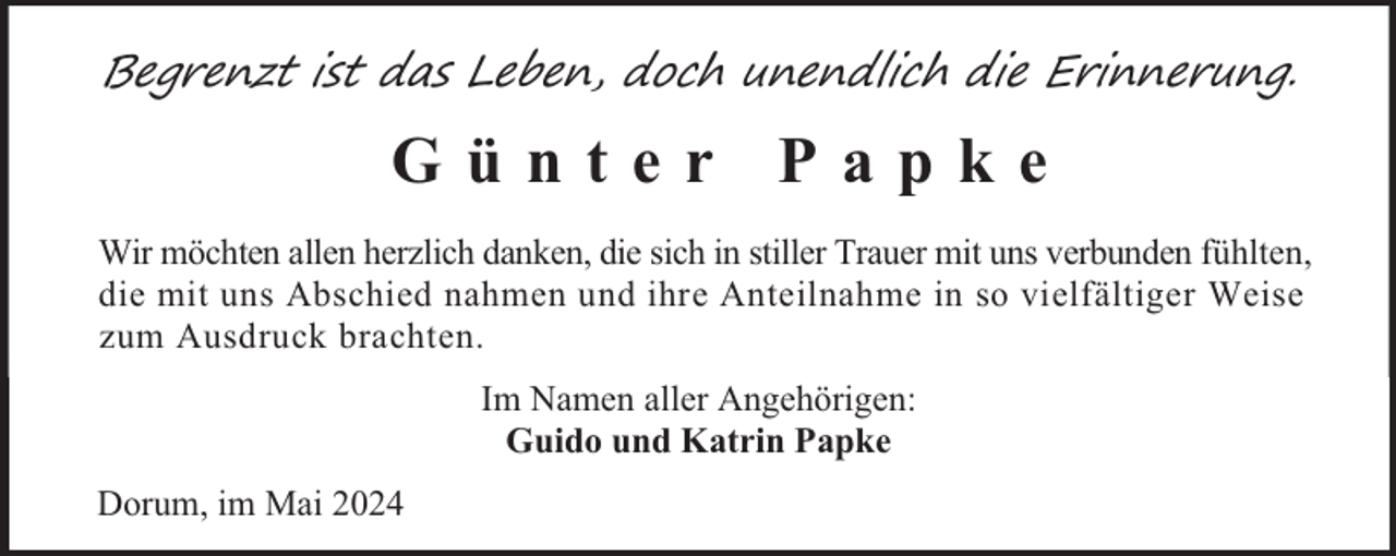 <p>Begrenzt ist das Leben, doch unendlich die Erinnerung.</p><p>Günter Papke<br />Wir möchten allen herzlich danken, die sich in stiller Trauer mit uns verbunden fühlten,<br />die mit uns Abschied nahmen und ihre Anteilnahme in so vielfältiger Weise<br />zum Ausdruck brachten.<br />Im Namen aller Angehörigen:<br />Guido und Katrin Papke<br />Dorum, im Mai 2024</p>