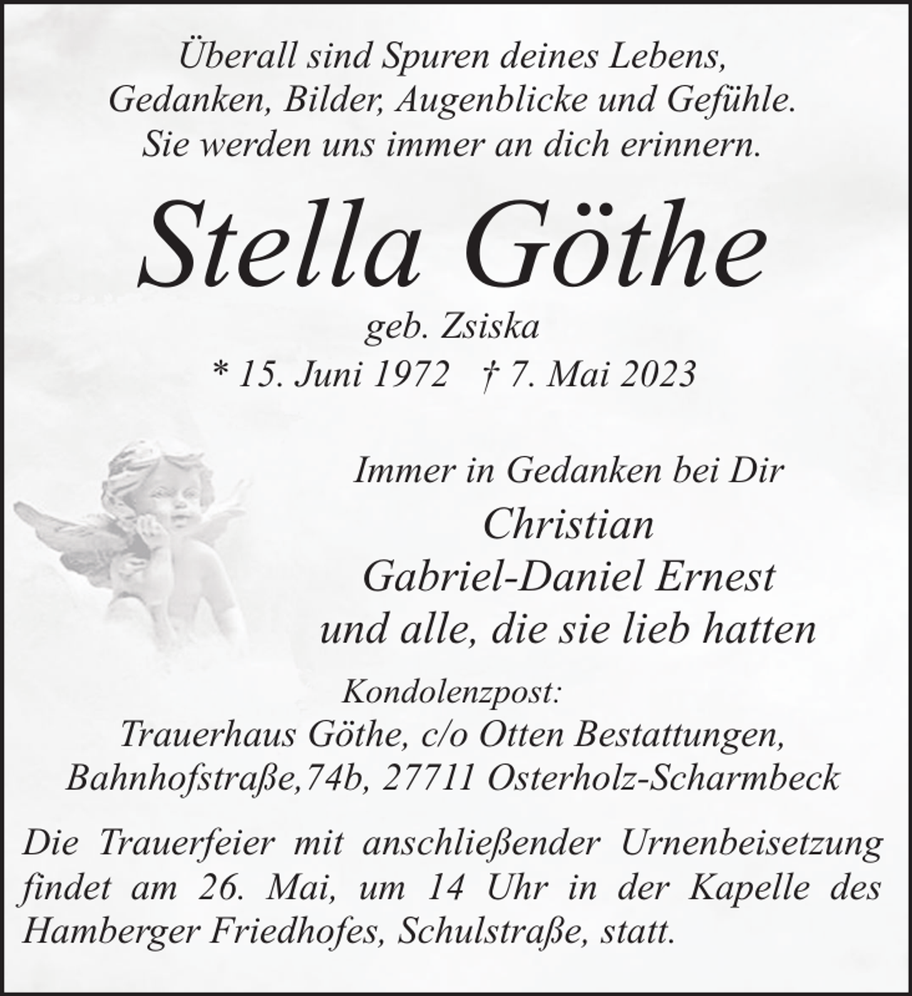 <p>Überall sind Spuren deines Lebens,<br />Gedanken, Bilder, Augenblicke und Gefühle.<br />Sie werden uns immer an dich erinnern.</p><p>Stella Göthe<br />geb. Zsiska<br />* 15. Juni 1972 † 7. Mai 2023</p><p>Immer in Gedanken bei Dir</p><p>Christian<br />Gabriel-Daniel Ernest<br />und alle, die sie lieb hatten<br />Kondolenzpost:</p><p>Trauerhaus Göthe, c/o Otten Bestattungen,<br />Bahnhofstraße,74b, 27711 Osterholz-Scharmbeck<br />Die Trauerfeier mit anschließender Urnenbeisetzung<br />findet am 26. Mai, um 14 Uhr in der Kapelle des<br />Hamberger Friedhofes, Schulstraße, statt.</p>