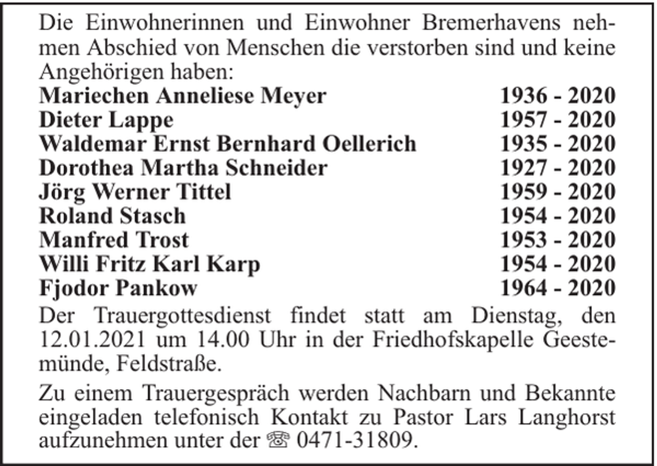 <p>Die Einwohnerinnen und Einwohner Bremerhavens nehmen Abschied von Menschen die verstorben sind und keine<br />Angehörigen haben:<br />Mariechen Anneliese Meyer<br />1936 - 2020<br />Dieter Lappe<br />1957 - 2020<br />Waldemar Ernst Bernhard Oellerich<br />1935 - 2020<br />Dorothea Martha Schneider<br />1927 - 2020<br />Jörg Werner Tittel<br />1959 - 2020<br />Roland Stasch<br />1954 - 2020<br />Manfred Trost<br />1953 - 2020<br />Willi Fritz Karl Karp<br />1954 - 2020<br />Fjodor Pankow<br />1964 - 2020<br />Der Trauergottesdienst findet statt am Dienstag, den<br />12.01.2021 um 14.00 Uhr in der Friedhofskapelle Geestemünde, Feldstraße.<br />Zu einem Trauergespräch werden Nachbarn und Bekannte<br />eingeladen telefonisch Kontakt zu Pastor Lars Langhorst<br />aufzunehmen unter der 0471-31809.</p>