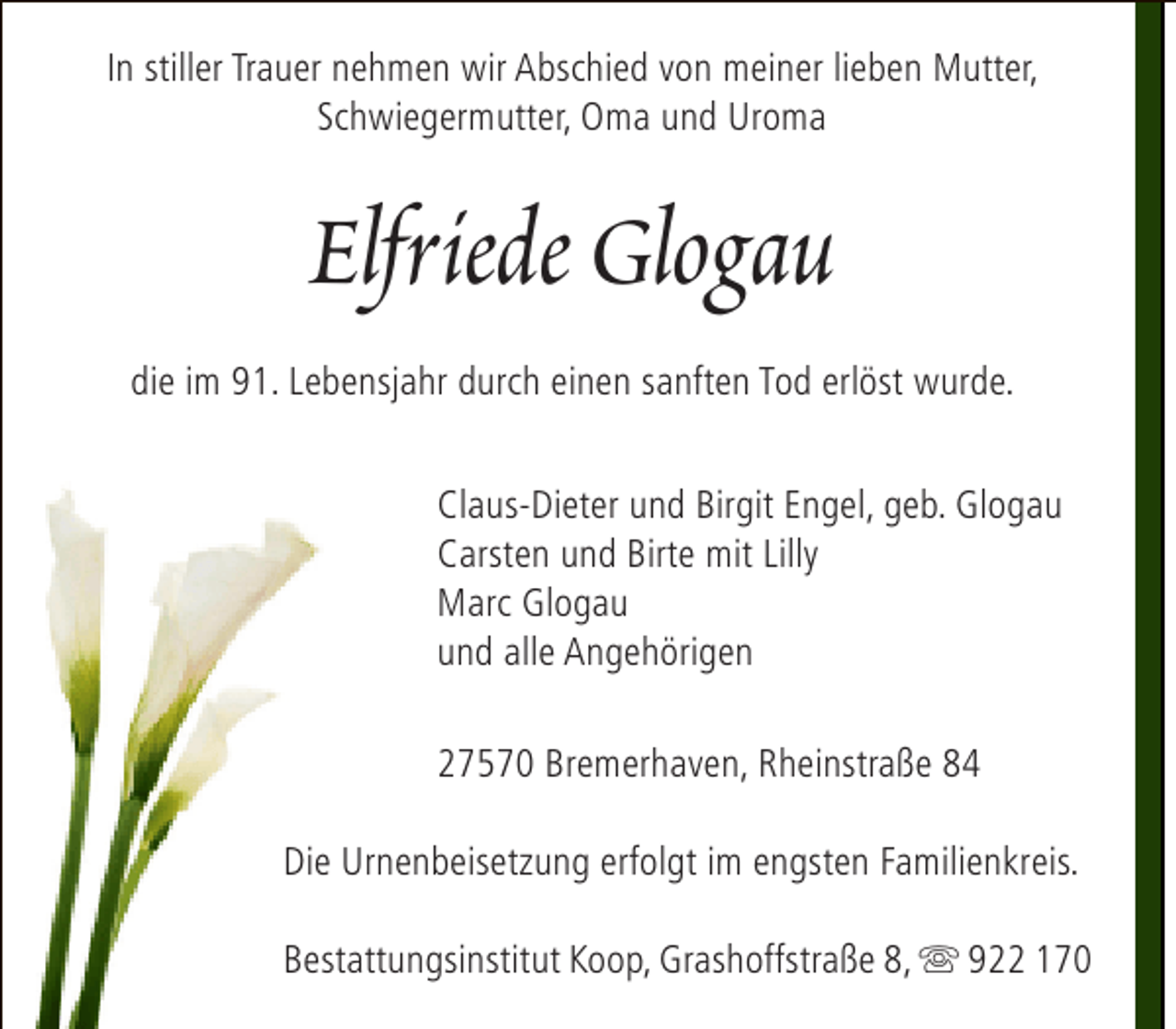 <p>In stiller Trauer nehmen wir Abschied von meiner lieben Mutter,<br />Schwiegermutter, Oma und Uroma</p><p>Elfriede Glogau<br />die im 91. Lebensjahr durch einen sanften Tod erlöst wurde.<br />Claus-Dieter und Birgit Engel, geb. Glogau<br />Carsten und Birte mit Lilly<br />Marc Glogau<br />und alle Angehörigen<br />27570 Bremerhaven, Rheinstraße 84<br />Die Urnenbeisetzung erfolgt im engsten Familienkreis.<br />Bestattungsinstitut Koop, Grashoffstraße 8,  922 170</p>