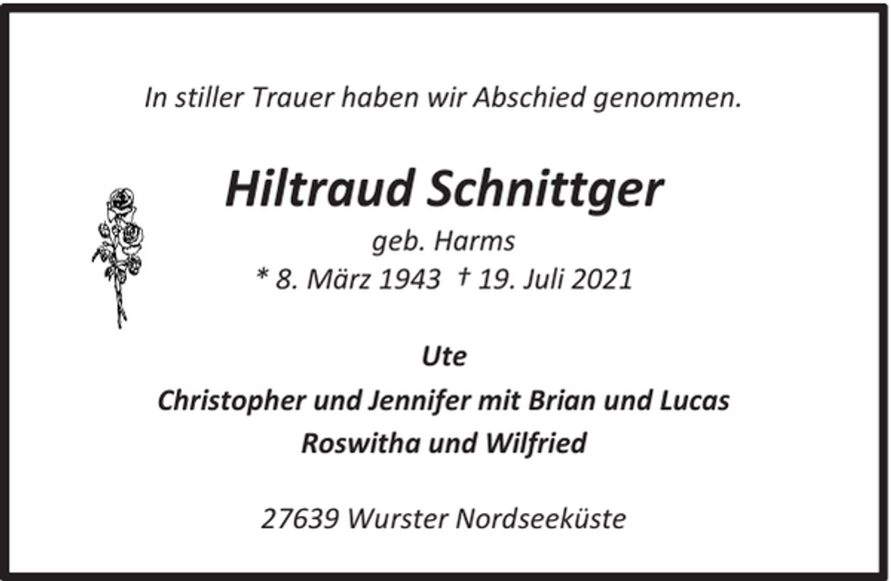 <p>In stiller Trauer haben wir Abschied genommen.</p><p>Hiltraud Schnittger<br />geb. Harms<br />* 8. März 1943 † 19. Juli 2021</p><p>Ute<br />Christopher und Jennifer mit Brian und Lucas<br />Roswitha und Wilfried<br />27639 Wurster Nordseeküste</p>