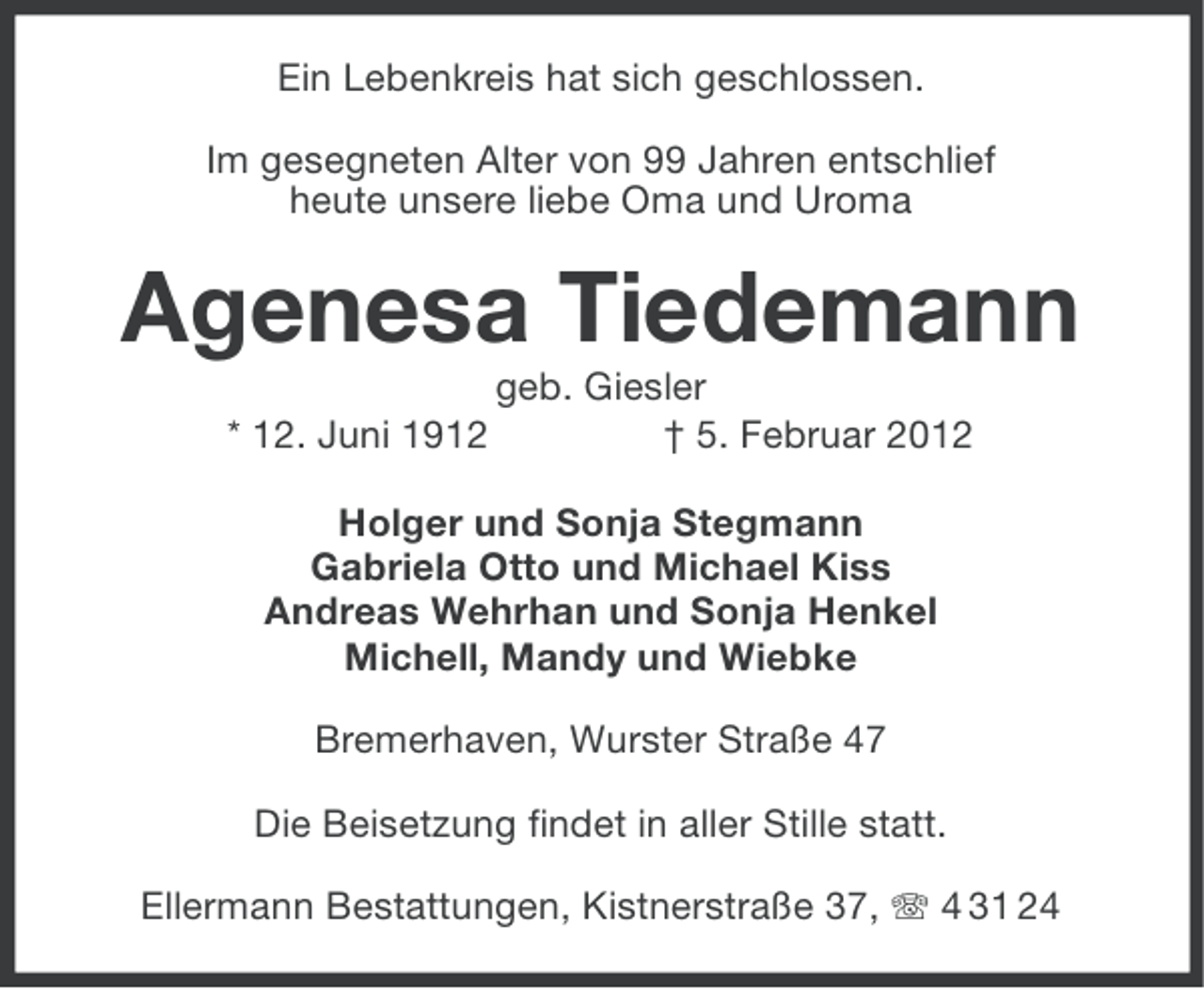<p>Ein Lebenkreis hat sich geschlossen.<br />Im gesegneten Alter von 99 Jahren entschlief<br />heute unsere liebe Oma und Uroma</p><p>Agenesa Tiedemann<br />* 12. Juni 1912</p><p>geb. Giesler<br />† 5. Februar 2012</p><p>Holger und Sonja Stegmann<br />Gabriela Otto und Michael Kiss<br />Andreas Wehrhan und Sonja Henkel<br />Michell, Mandy und Wiebke<br />Bremerhaven, Wurster Straße 47<br />Die Beisetzung findet in aller Stille statt.<br />Ellermann Bestattungen, Kistnerstraße 37, 4 31 24</p>
