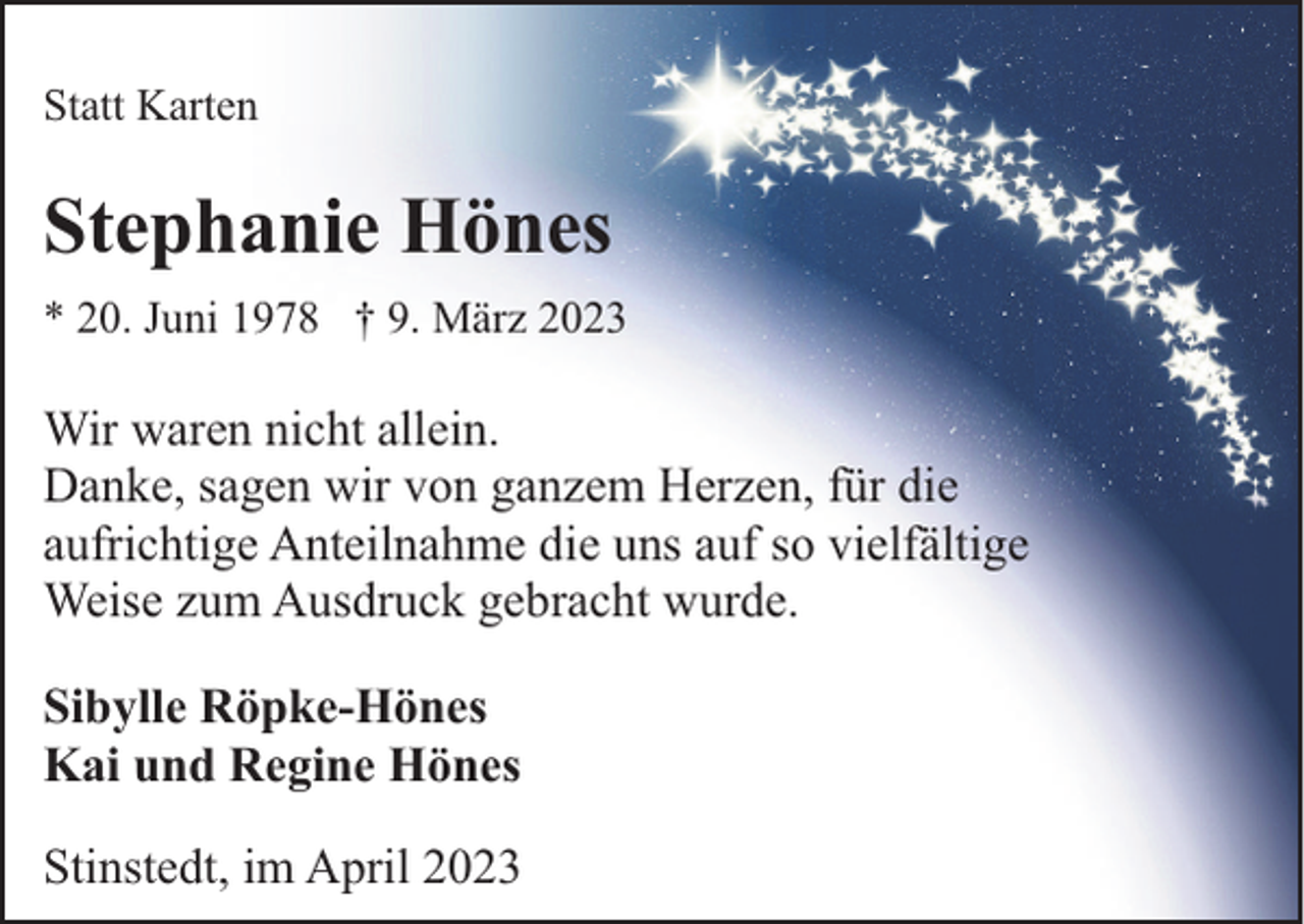 <p>Statt Karten</p><p>Stephanie Hönes<br />* 20. Juni 1978 † 9. März 2023</p><p>Wir waren nicht allein.<br />Danke, sagen wir von ganzem Herzen, für die<br />aufrichtige Anteilnahme die uns auf so vielfältige<br />Weise zum Ausdruck gebracht wurde.<br />Sibylle Röpke-Hönes<br />Kai und Regine Hönes<br />Stinstedt, im April 2023</p>