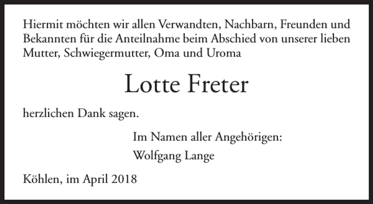 <p>Hiermit möchten wir allen Verwandten, Nachbarn, Freunden und<br />Bekannten für die Anteilnahme beim Abschied von unserer lieben<br />Mutter, Schwiegermutter, Oma und Uroma</p><p>Lotte Freter<br />herzlichen Dank sagen.<br />Im Namen aller Angehörigen:<br />Wolfgang Lange<br />Köhlen, im April 2018</p>