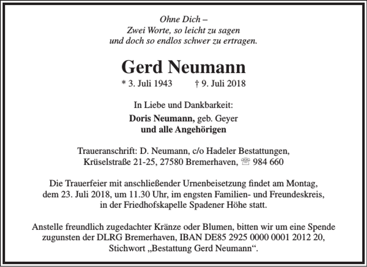 <p>Ohne Dich –<br />Zwei Worte, so leicht zu sagen<br />und doch so endlos schwer zu ertragen.</p><p>Gerd Neumann<br />* 3. Juli 1943</p><p>† 9. Juli 2018</p><p>In Liebe und Dankbarkeit:<br />Doris Neumann, geb. Geyer<br />und alle Angehörigen<br />Traueranschrift: D. Neumann, c/o Hadeler Bestattungen,<br />Krüselstraße 21-25, 27580 Bremerhaven,  984 660<br />Die Trauerfeier mit anschließender Urnenbeisetzung findet am Montag,<br />dem 23. Juli 2018, um 11.30 Uhr, im engsten Familien- und Freundeskreis,<br />in der Friedhofskapelle Spadener Höhe statt.<br />Anstelle freundlich zugedachter Kränze oder Blumen, bitten wir um eine Spende<br />zugunsten der DLRG Bremerhaven, IBAN DE85 2925 01 2010,<br />Stichwort „Bestattung Gerd Neumann“.</p>