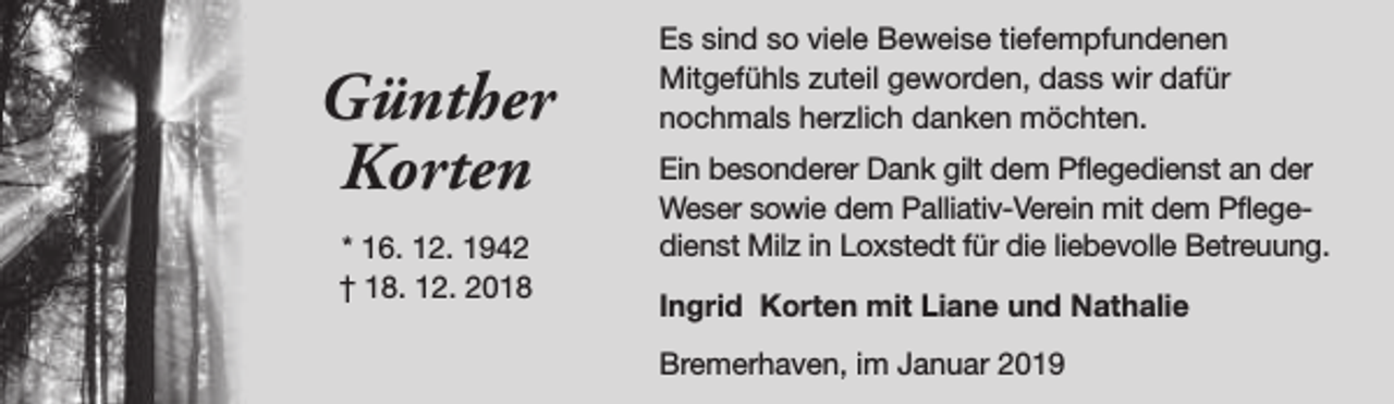 <p>Günther<br />Korten<br />* 16. 12. 1942<br />† 18. 12. 2018</p><p>Es sind so viele Beweise tiefempfundenen<br />Mitgefühls zuteil geworden, dass wir dafür<br />nochmals herzlich danken möchten.<br />Ein besonderer Dank gilt dem Pflegedienst an der<br />Weser sowie dem Palliativ-Verein mit dem Pflegedienst Milz in Loxstedt für die liebevolle Betreuung.<br />Ingrid Korten mit Liane und Nathalie<br />Bremerhaven, im Januar 2019</p>