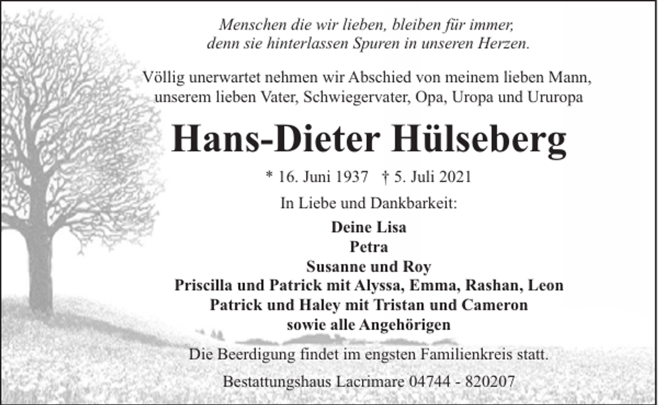 <p>Menschen die wir lieben, bleiben für immer,<br />denn sie hinterlassen Spuren in unseren Herzen.<br />Völlig unerwartet nehmen wir Abschied von meinem lieben Mann,<br />unserem lieben Vater, Schwiegervater, Opa, Uropa und Ururopa</p><p>Hans-Dieter Hülseberg<br />* 16. Juni 1937 † 5. Juli 2021</p><p>In Liebe und Dankbarkeit:<br />Deine Lisa<br />Petra<br />Susanne und Roy<br />Priscilla und Patrick mit Alyssa, Emma, Rashan, Leon<br />Patrick und Haley mit Tristan und Cameron<br />sowie alle Angehörigen<br />Die Beerdigung findet im engsten Familienkreis statt.<br />Bestattungshaus Lacrimare 04744 - 820207</p>