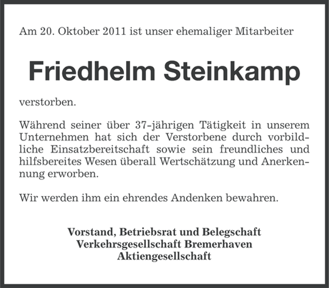 <p>Am 20. Oktober 2011 ist unser ehemaliger Mitarbeiter</p><p>Friedhelm Steinkamp<br />verstorben.<br />Während seiner über 37-jährigen Tätigkeit in unserem<br />Unternehmen hat sich der Verstorbene durch vorbildliche Einsatzbereitschaft sowie sein freundliches und<br />hilfsbereites Wesen überall Wertschätzung und Anerkennung erworben.<br />Wir werden ihm ein ehrendes Andenken bewahren.<br />Vorstand, Betriebsrat und Belegschaft<br />Verkehrsgesellschaft Bremerhaven<br />Aktiengesellschaft</p>
