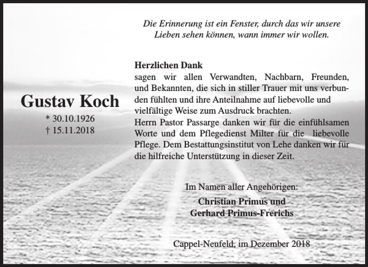 <p>Die Erinnerung ist ein Fenster, durch das wir unsere<br />Lieben sehen können, wann immer wir wollen.</p>
<p>Gustav Koch<br />* 30.10.1926<br />† 15.11.2018</p>
<p>Herzlichen Dank<br />sagen wir allen Verwandten, Nachbarn, Freunden,<br />und Bekannten, die sich in stiller Trauer mit uns verbunden fühlten und ihre Anteilnahme auf liebevolle und<br />vielfältige Weise zum Ausdruck brachten.<br />Herrn Pastor Passarge danken wir für die einfühlsamen<br />Worte und dem Pflegedienst Milter für die liebevolle<br />Pflege. Dem Bestattungsinstitut von Lehe danken wir für<br />die hilfreiche Unterstützung in dieser Zeit.<br />Im Namen aller Angehörigen:<br />Christian Primus und<br />Gerhard Primus-Frerichs<br />Cappel-Neufeld, im Dezember 2018</p>