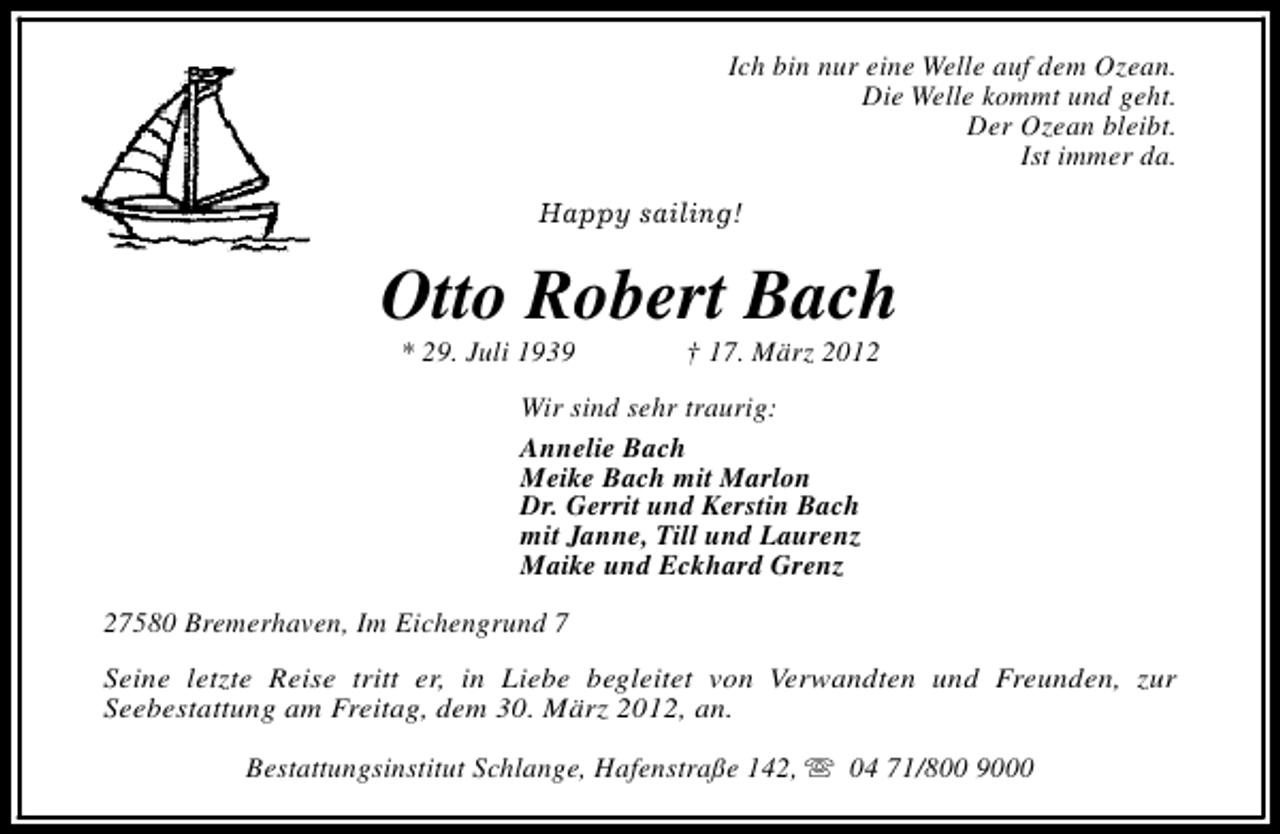 <p>Ich bin nur eine Welle auf dem Ozean.<br />Die Welle kommt und geht.<br />Der Ozean bleibt.<br />Ist immer da.<br />Happy sailing!</p><p>Otto Robert Bach<br />* 29. Juli 1939</p><p>† 17. März 2012</p><p>Wir sind sehr traurig:<br />Annelie Bach<br />Meike Bach mit Marlon<br />Dr. Gerrit und Kerstin Bach<br />mit Janne, Till und Laurenz<br />Maike und Eckhard Grenz<br />27580 Bremerhaven, Im Eichengrund 7<br />Seine letzte Reise tritt er, in Liebe begleitet von Verwandten und Freunden, zur<br />Seebestattung am Freitag, dem 30. März 2012, an.<br />Bestattungsinstitut Schlange, Hafenstraße 142, s 04 71/800 9000</p>