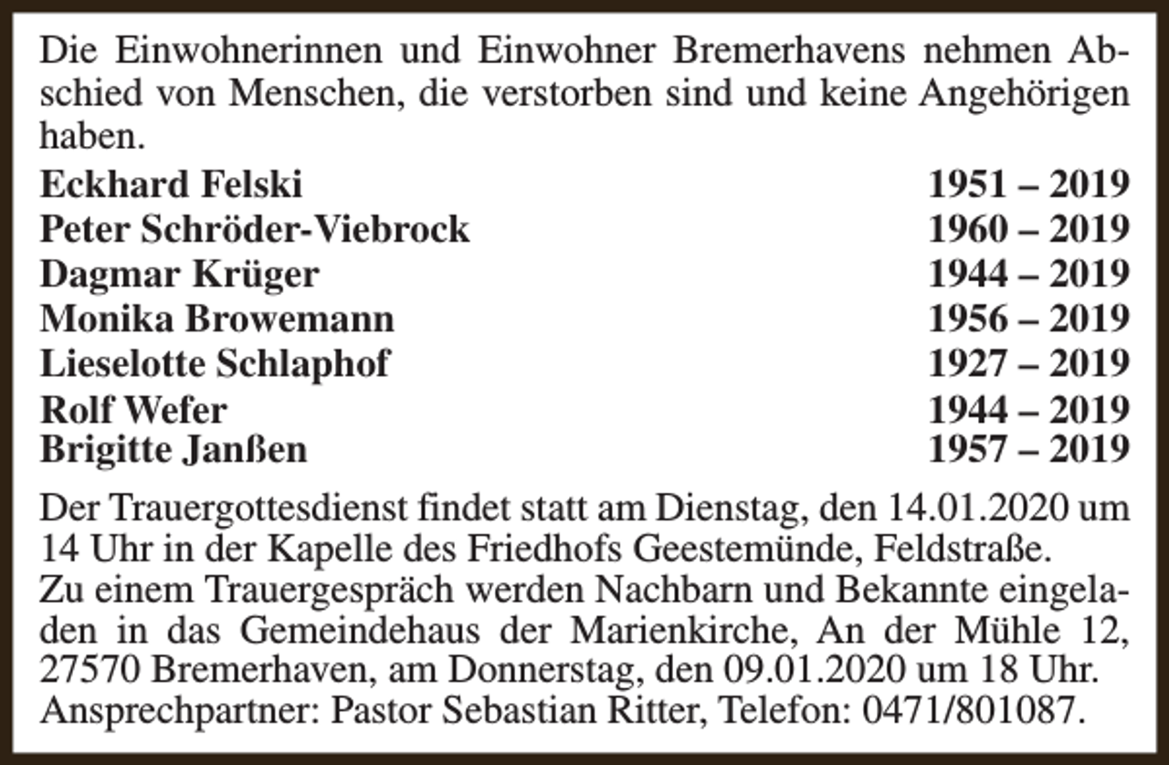 <p>Die Einwohnerinnen und Einwohner Bremerhavens nehmen Abschied von Menschen, die verstorben sind und keine Angehörigen<br />haben.<br />Eckhard Felski<br />1951 – 2019<br />Peter Schröder-Viebrock<br />1960 – 2019<br />Dagmar Krüger<br />1944 – 2019<br />Monika Browemann<br />1956 – 2019<br />Lieselotte Schlaphof<br />1927 – 2019<br />Rolf Wefer<br />1944 – 2019<br />Brigitte Janßen<br />1957 – 2019<br />Der Trauergottesdienst findet statt am Dienstag, den 14.01.2020 um<br />14 Uhr in der Kapelle des Friedhofs Geestemünde, Feldstraße.<br />Zu einem Trauergespräch werden Nachbarn und Bekannte eingeladen in das Gemeindehaus der Marienkirche, An der Mühle 12,<br />27570 Bremerhaven, am Donnerstag, den 09.01.2020 um 18 Uhr.<br />Ansprechpartner: Pastor Sebastian Ritter, Telefon: 0471/801087.</p>