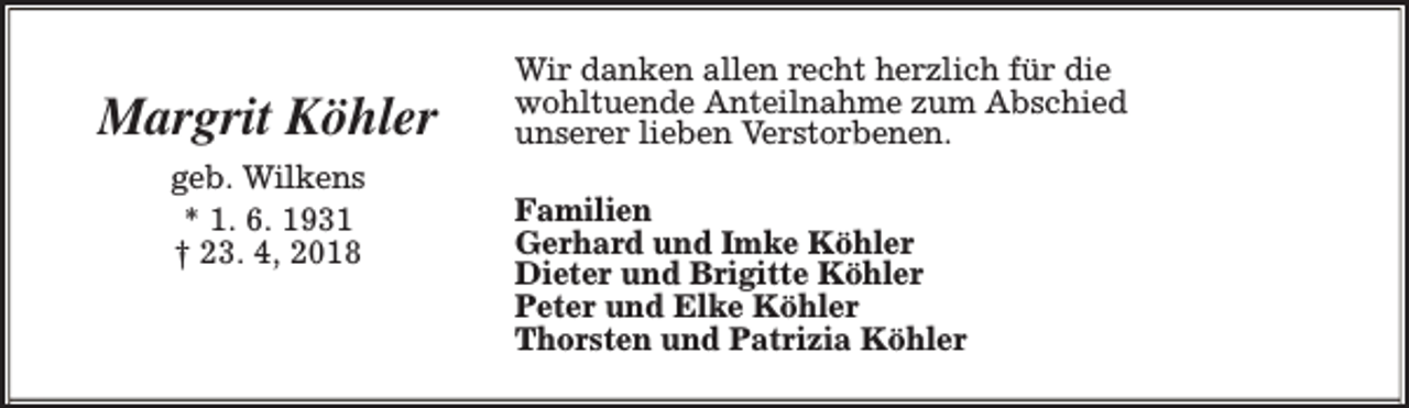 <p>Margrit Köhler<br />geb. Wilkens<br />* 1. 6. 1931<br />† 23. 4, 2018</p><p>Wir danken allen recht herzlich für die<br />wohltuende Anteilnahme zum Abschied<br />unserer lieben Verstorbenen.<br />Familien<br />Gerhard und Imke Köhler<br />Dieter und Brigitte Köhler<br />Peter und Elke Köhler<br />Thorsten und Patrizia Köhler</p>