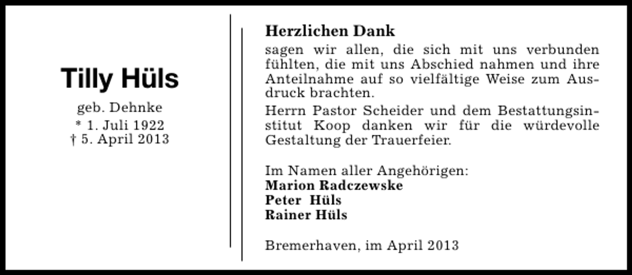 <p>Herzlichen Dank</p><p>Tilly Hüls<br />geb. Dehnke<br />* 1. Juli 1922<br />† 5. April 2013</p><p>sagen wir allen, die sich mit uns verbunden<br />fühlten, die mit uns Abschied nahmen und ihre<br />Anteilnahme auf so vielfältige Weise zum Ausdruck brachten.<br />Herrn Pastor Scheider und dem Bestattungsinstitut Koop danken wir für die würdevolle<br />Gestaltung der Trauerfeier.<br />Im Namen aller Angehörigen:<br />Marion Radczewske<br />Peter Hüls<br />Rainer Hüls<br />Bremerhaven, im April 2013</p>