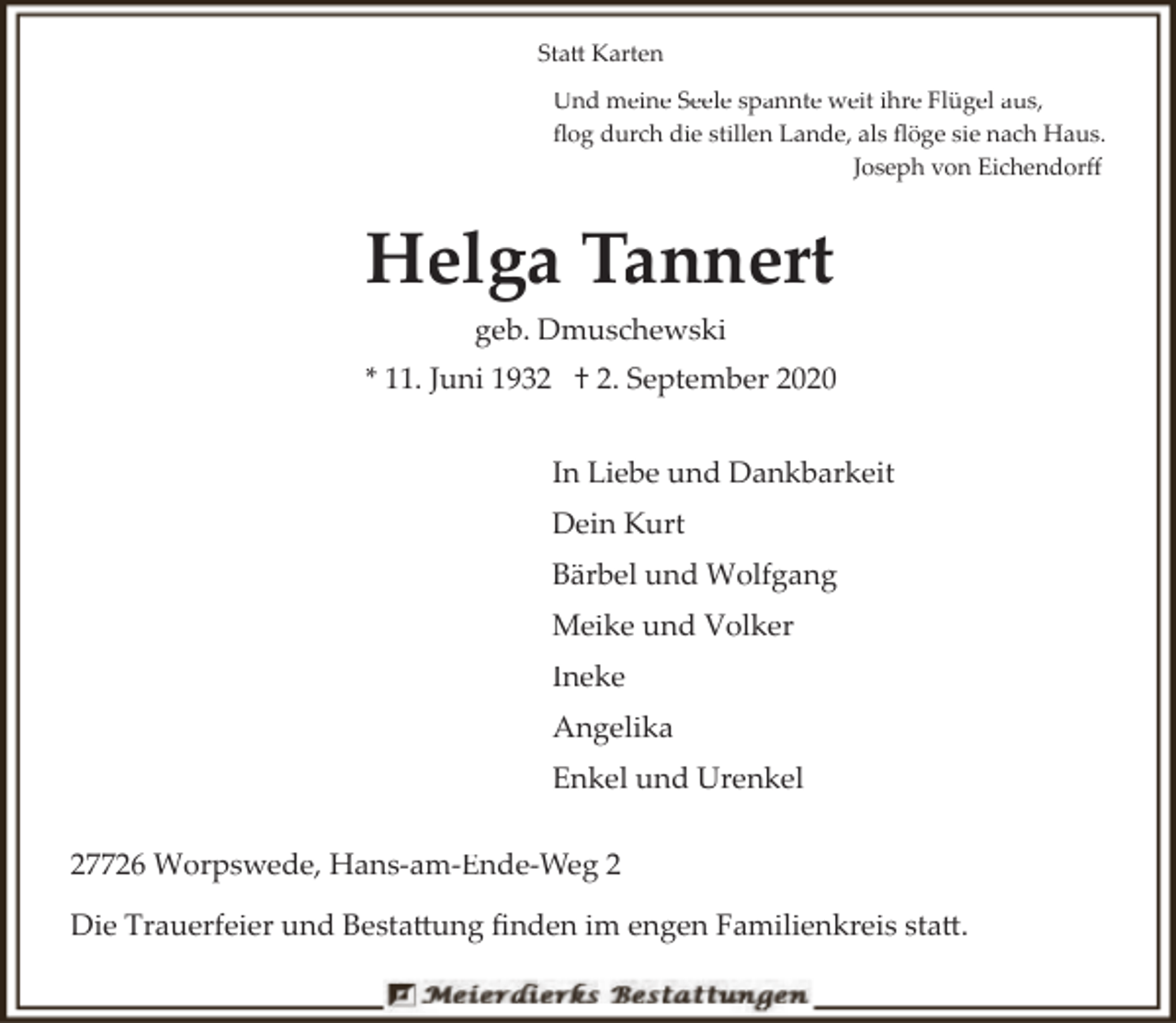 <p>Statt Karten<br />Und meine Seele spannte weit ihre Flügel aus,<br />ﬂog durch die stillen Lande, als ﬂöge sie nach Haus.<br />Joseph von Eichendorﬀ</p><p>Helga Tannert<br />geb. Dmuschewski<br />* 11. Juni 1932 † 2. September 2020<br />In Liebe und Dankbarkeit<br />Dein Kurt<br />Bärbel und Wolfgang<br />Meike und Volker<br />Ineke<br />Angelika<br />Enkel und Urenkel<br />27726 Worpswede, Hans­am­Ende­Weg 2<br />Die Trauerfeier und Bestattung ﬁnden im engen Familienkreis statt.</p>