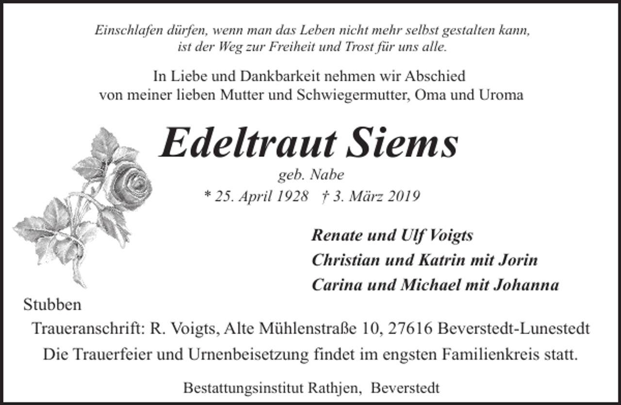 <p>Einschlafen dürfen, wenn man das Leben nicht mehr selbst gestalten kann,<br />ist der Weg zur Freiheit und Trost für uns alle.</p><p>In Liebe und Dankbarkeit nehmen wir Abschied<br />von meiner lieben Mutter und Schwiegermutter, Oma und Uroma</p><p>Edeltraut Siems<br />geb. Nabe<br />* 25. April 1928 † 3. März 2019</p><p>Renate und Ulf Voigts<br />Christian und Katrin mit Jorin<br />Carina und Michael mit Johanna</p><p>Stubben<br />Traueranschrift: R. Voigts, Alte Mühlenstraße 10, 27616 Beverstedt-Lunestedt<br />Die Trauerfeier und Urnenbeisetzung findet im engsten Familienkreis statt.<br />Bestattungsinstitut Rathjen, Beverstedt</p>