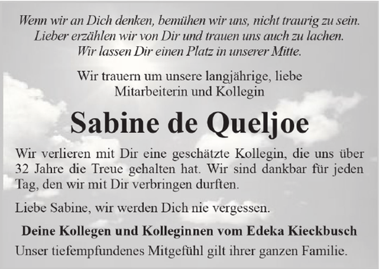 <p>Wenn wir an Dich denken, bemühen wir uns, nicht traurig zu sein.<br />Lieber erzählen wir von Dir und trauen uns auch zu lachen.<br />Wir lassen Dir einen Platz in unserer Mitte.<br />Wir trauern um unsere langjährige, liebe<br />Mitarbeiterin und Kollegin</p><p>Sabine de Queljoe<br />Wir verlieren mit Dir eine geschätzte Kollegin, die uns über<br />32 Jahre die Treue gehalten hat. Wir sind dankbar für jeden<br />Tag, den wir mit Dir verbringen durften.<br />Liebe Sabine, wir werden Dich nie vergessen.<br />Deine Kollegen und Kolleginnen vom Edeka Kieckbusch<br />Unser tiefempfundenes Mitgefühl gilt ihrer ganzen Familie.</p>