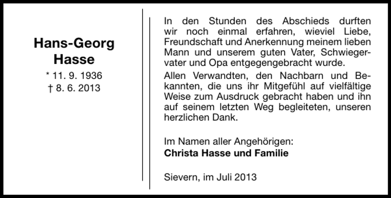 <p>Hans-Georg<br />Hasse<br />* 11. 9. 1936<br />† 8. 6. 2013</p><p>In den Stunden des Abschieds durften<br />wir noch einmal erfahren, wieviel Liebe,<br />Freundschaft und Anerkennung meinem lieben<br />Mann und unserem guten Vater, Schwiegervater und Opa entgegengebracht wurde.<br />Allen Verwandten, den Nachbarn und Bekannten, die uns ihr Mitgefühl auf vielfältige<br />Weise zum Ausdruck gebracht haben und ihn<br />auf seinem letzten Weg begleiteten, unseren<br />herzlichen Dank.<br />Im Namen aller Angehörigen:<br />Christa Hasse und Familie<br />Sievern, im Juli 2013</p>