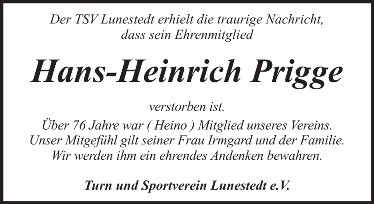 <p>Der TSV Lunestedt erhielt die traurige Nachricht,<br />dass sein Ehrenmitglied</p><p>Hans-Heinrich Prigge<br />verstorben ist.<br />Über 76 Jahre war ( Heino ) Mitglied unseres Vereins.<br />Unser Mitgefühl gilt seiner Frau Irmgard und der Familie.<br />Wir werden ihm ein ehrendes Andenken bewahren.<br />Turn und Sportverein Lunestedt e.V.</p>