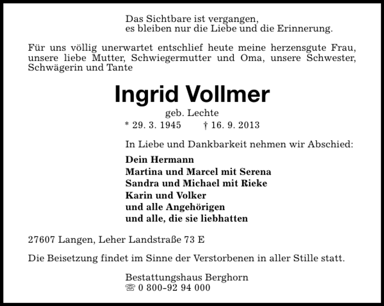 <p>Das Sichtbare ist vergangen,<br />es bleiben nur die Liebe und die Erinnerung.<br />Für uns völlig unerwartet entschlief heute meine herzensgute Frau,<br />unsere liebe Mutter, Schwiegermutter und Oma, unsere Schwester,<br />Schwägerin und Tante</p><p>Ingrid Vollmer<br />geb. Lechte<br />* 29. 3. 1945<br />† 16. 9. 2013</p><p>In Liebe und Dankbarkeit nehmen wir Abschied:<br />Dein Hermann<br />Martina und Marcel mit Serena<br />Sandra und Michael mit Rieke<br />Karin und Volker<br />und alle Angehörigen<br />und alle, die sie liebhatten<br />27607 Langen, Leher Landstraße 73 E<br />Die Beisetzung findet im Sinne der Verstorbenen in aller Stille statt.<br />Bestattungshaus Berghorn<br />s 0 800-92 94 000</p>