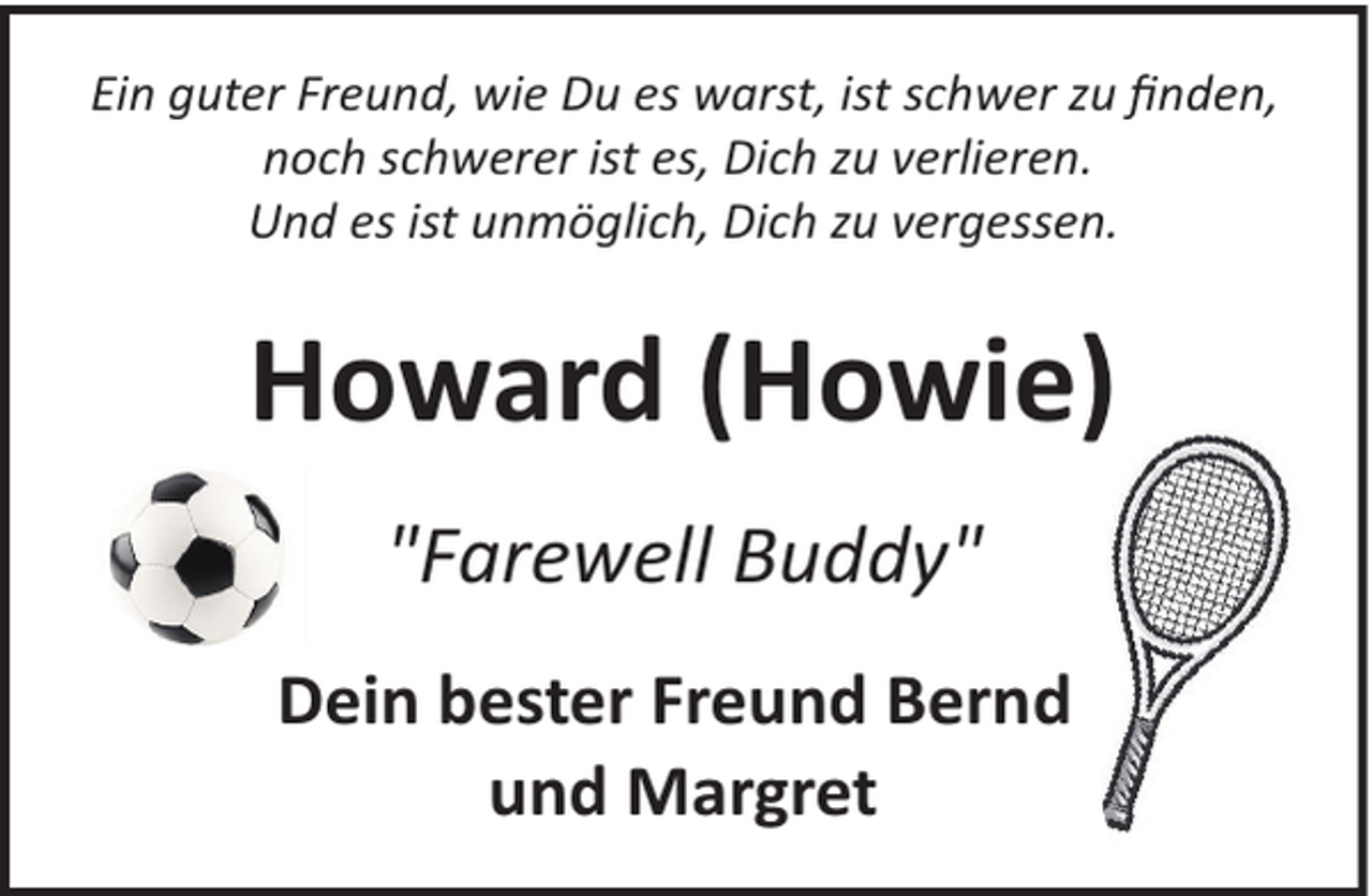 <p>Ein guter Freund, wie Du es warst, ist schwer zu ﬁnden,<br />noch schwerer ist es, Dich zu verlieren.<br />Und es ist unmöglich, Dich zu vergessen.</p><p>Howard (Howie)<br />"Farewell Buddy"<br />Dein bester Freund Bernd<br />und Margret</p>