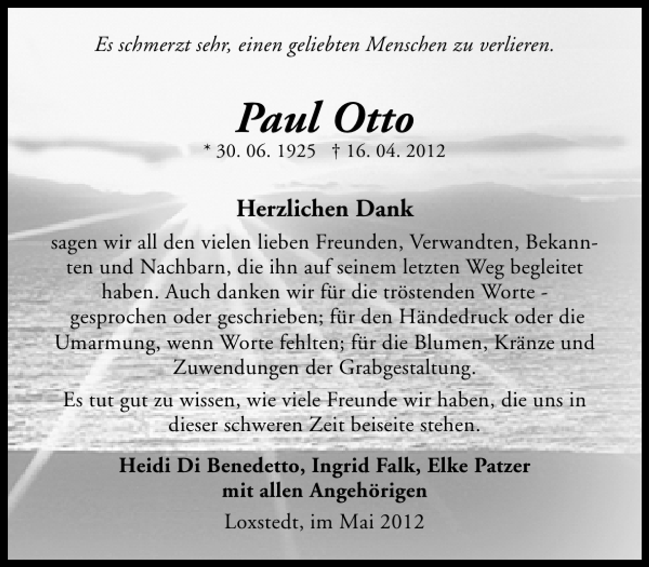 <p>Es schmerzt sehr, einen geliebten Menschen zu verlieren.</p><p>Paul Otto</p><p>* 30. 06. 1925 † 16. 04. 2012</p><p>Herzlichen Dank<br />sagen wir all den vielen lieben Freunden, Verwandten, Bekannten und Nachbarn, die ihn auf seinem letzten Weg begleitet<br />haben. Auch danken wir für die tröstenden Worte gesprochen oder geschrieben; für den Händedruck oder die<br />Umarmung, wenn Worte fehlten; für die Blumen, Kränze und<br />Zuwendungen der Grabgestaltung.<br />Es tut gut zu wissen, wie viele Freunde wir haben, die uns in<br />dieser schweren Zeit beiseite stehen.<br />Heidi Di Benedetto, Ingrid Falk, Elke Patzer<br />mit allen Angehörigen<br />Loxstedt, im Mai 2012</p>