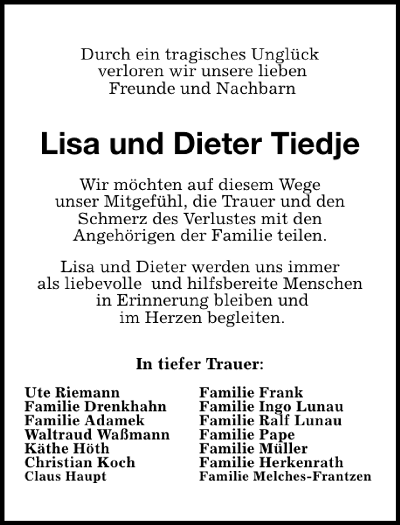 <p>Durch ein tragisches Unglück<br />verloren wir unsere lieben<br />Freunde und Nachbarn</p><p>Lisa und Dieter Tiedje<br />Wir möchten auf diesem Wege<br />unser Mitgefühl, die Trauer und den<br />Schmerz des Verlustes mit den<br />Angehörigen der Familie teilen.<br />Lisa und Dieter werden uns immer<br />als liebevolle und hilfsbereite Menschen<br />in Erinnerung bleiben und<br />im Herzen begleiten.<br />In tiefer Trauer:<br />Ute Riemann<br />Familie Drenkhahn<br />Familie Adamek<br />Waltraud Waßmann<br />Käthe Höth<br />Christian Koch<br />Claus Haupt</p><p>Familie Frank<br />Familie Ingo Lunau<br />Familie Ralf Lunau<br />Familie Pape<br />Familie Müller<br />Familie Herkenrath</p><p>Familie Melches-Frantzen</p>