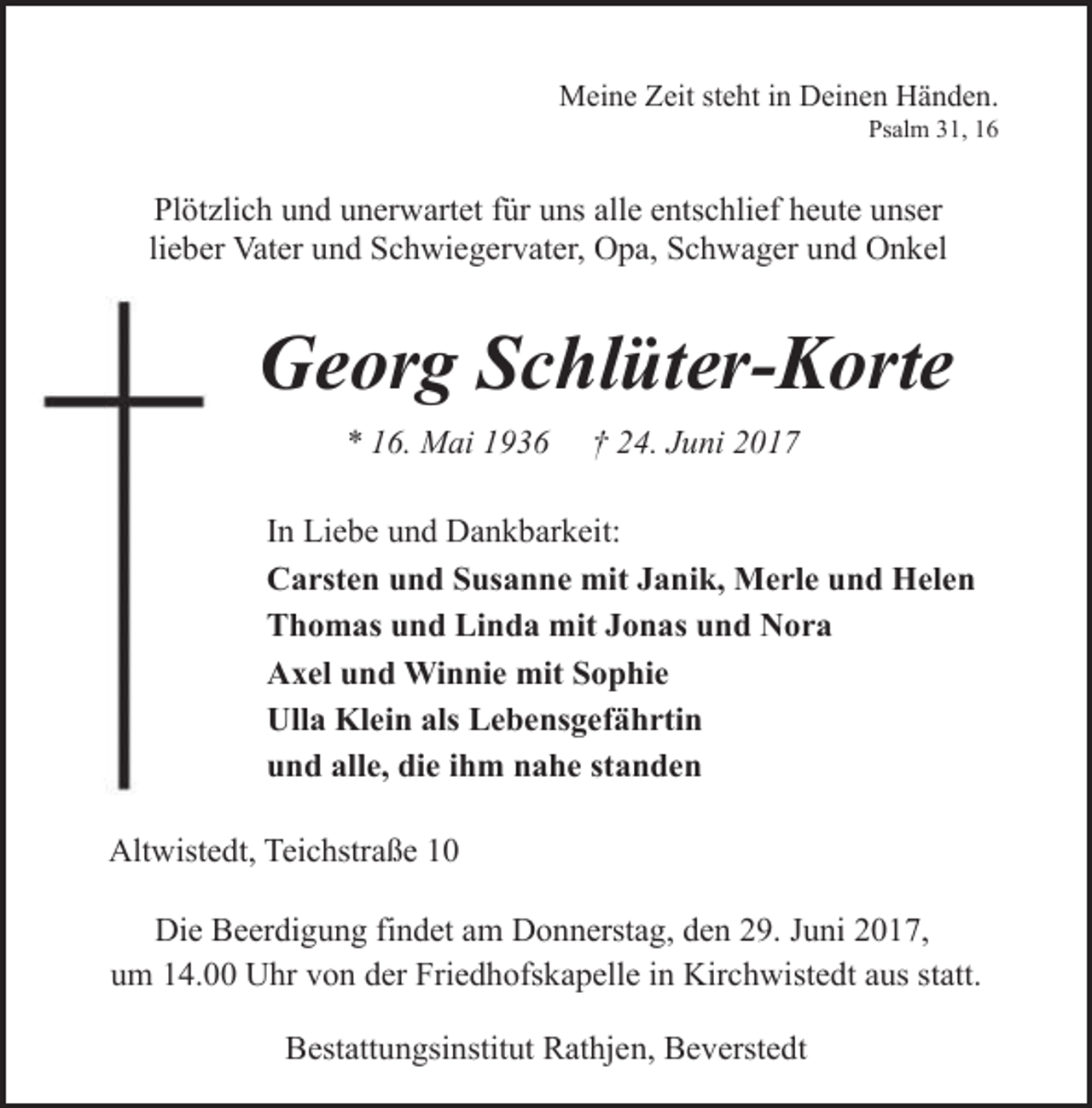 <p>Meine Zeit steht in Deinen Händen.<br />Psalm 31, 16</p><p>Plötzlich und unerwartet für uns alle entschlief heute unser<br />lieber Vater und Schwiegervater, Opa, Schwager und Onkel</p><p>Georg Schlüter-Korte<br />* 16. Mai 1936</p><p>† 24. Juni 2017</p><p>In Liebe und Dankbarkeit:<br />Carsten und Susanne mit Janik, Merle und Helen<br />Thomas und Linda mit Jonas und Nora<br />Axel und Winnie mit Sophie<br />Ulla Klein als Lebensgefährtin<br />und alle, die ihm nahe standen<br />Altwistedt, Teichstraße 10<br />Die Beerdigung findet am Donnerstag, den 29. Juni 2017,<br />um 14.00 Uhr von der Friedhofskapelle in Kirchwistedt aus statt.<br />Bestattungsinstitut Rathjen, Beverstedt</p>