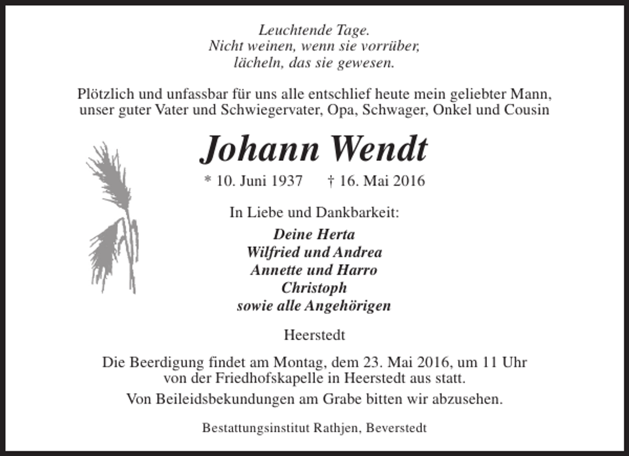 <p>Leuchtende Tage.<br />Nicht weinen, wenn sie vorrüber,<br />lächeln, das sie gewesen.<br />Plötzlich und unfassbar für uns alle entschlief heute mein geliebter Mann,<br />unser guter Vater und Schwiegervater, Opa, Schwager, Onkel und Cousin</p><p>Johann Wendt<br />* 10. Juni 1937</p><p>† 16. Mai 2016</p><p>In Liebe und Dankbarkeit:<br />Deine Herta<br />Wilfried und Andrea<br />Annette und Harro<br />Christoph<br />sowie alle Angehörigen<br />Heerstedt<br />Die Beerdigung findet am Montag, dem 23. Mai 2016, um 11 Uhr<br />von der Friedhofskapelle in Heerstedt aus statt.<br />Von Beileidsbekundungen am Grabe bitten wir abzusehen.<br />Bestattungsinstitut Rathjen, Beverstedt</p>