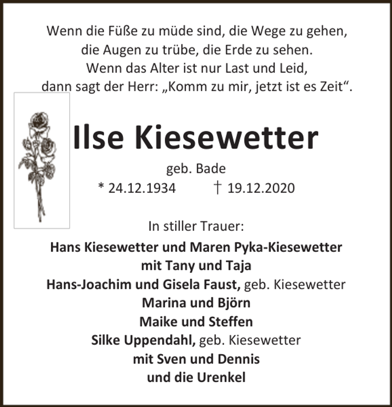<p>Wenn die Füße zu müde sind, die Wege zu gehen,<br />die Augen zu trübe, die Erde zu sehen.<br />Wenn das Alter ist nur Last und Leid,<br />dann sagt der Herr: „Komm zu mir, jetzt ist es Zeit“.</p><p>Ilse Kiesewetter<br />geb. Bade<br />* 24.12.1934<br />† 19.12.2020</p><p>In stiller Trauer:<br />Hans Kiesewetter und Maren Pyka-Kiesewetter<br />mit Tany und Taja<br />Hans-Joachim und Gisela Faust, geb. Kiesewetter<br />Marina und Björn<br />Maike und Steffen<br />Silke Uppendahl, geb. Kiesewetter<br />mit Sven und Dennis<br />und die Urenkel</p>