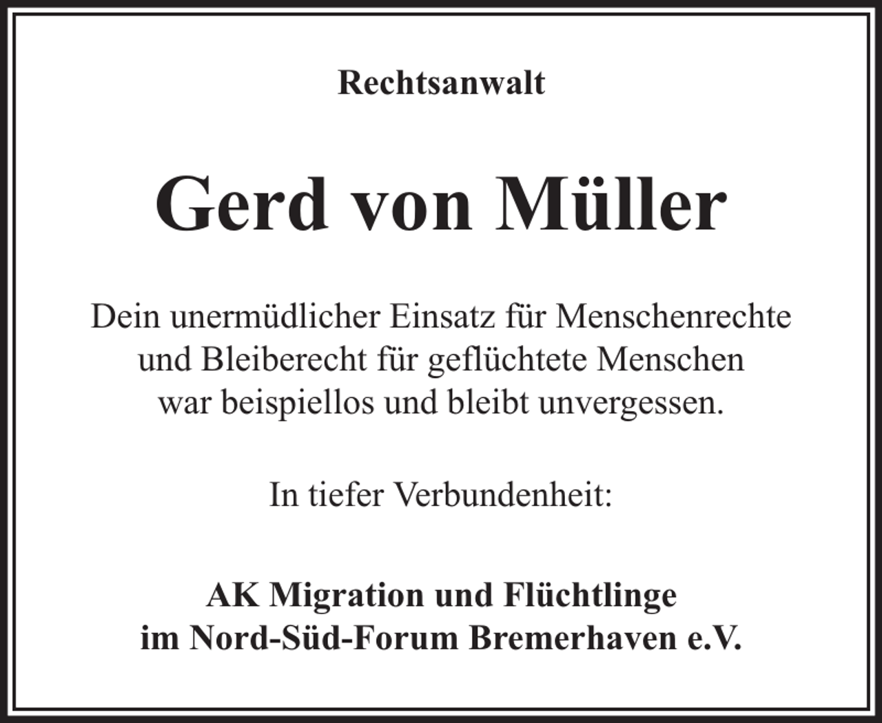 <p>Rechtsanwalt</p><p>Gerd von Müller<br />Dein unermüdlicher Einsatz für Menschenrechte<br />und Bleiberecht für geflüchtete Menschen<br />war beispiellos und bleibt unvergessen.<br />In tiefer Verbundenheit:<br />AK Migration und Flüchtlinge<br />im Nord-Süd-Forum Bremerhaven e.V.</p>