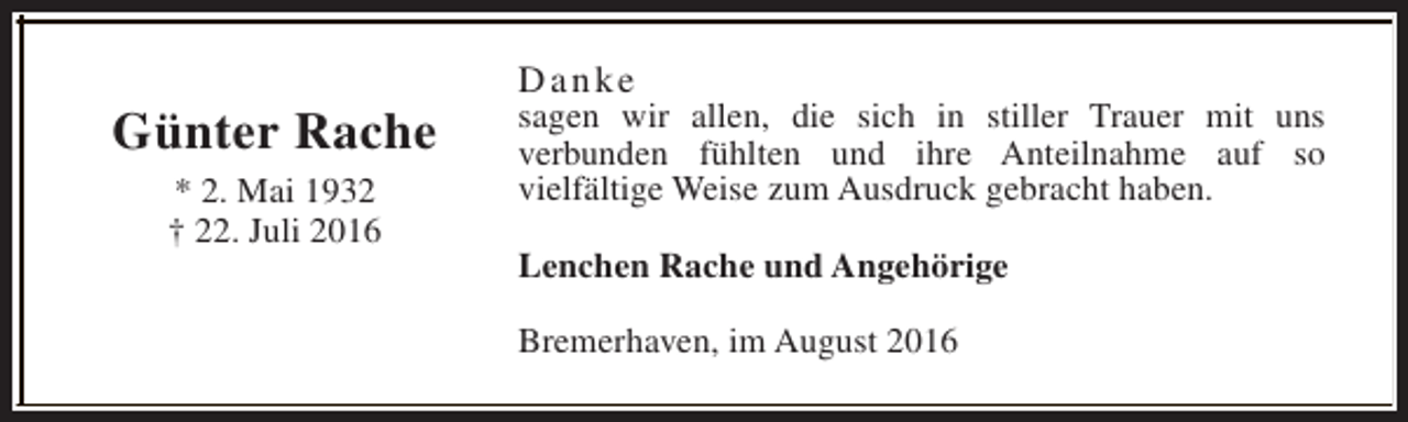 <p>Günter Rache<br />* 2. Mai 1932<br />† 22. Juli 2016</p><p>Danke</p><p>sagen wir allen, die sich in stiller Trauer mit uns<br />verbunden fühlten und ihre Anteilnahme auf so<br />vielfältige Weise zum Ausdruck gebracht haben.<br />Lenchen Rache und Angehörige<br />Bremerhaven, im August 2016</p>