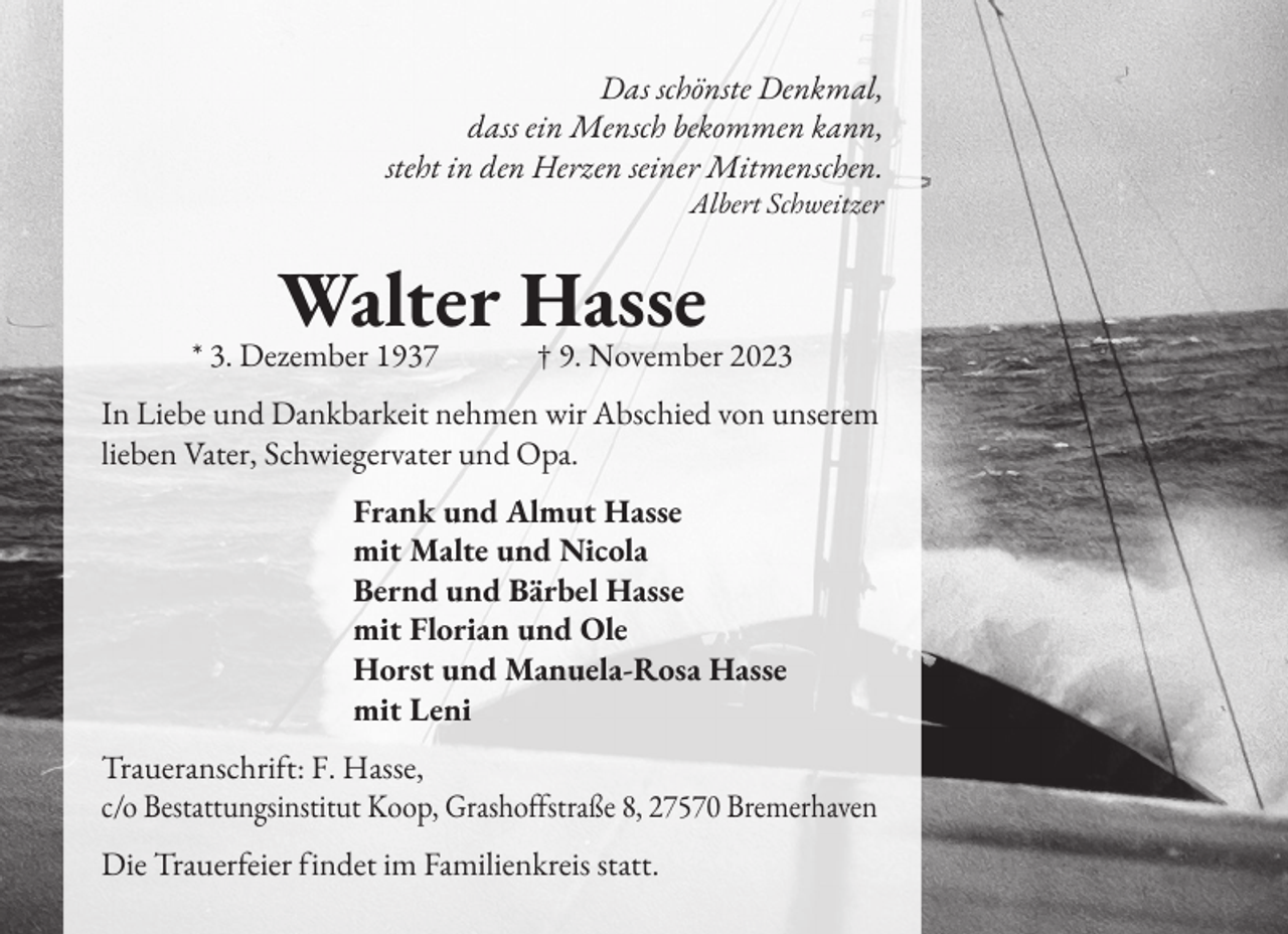 <p>Das schönste Denkmal,<br />dass ein Mensch bekommen kann,<br />steht in den Herzen seiner Mitmenschen.<br />Albert Schweitzer</p><p>Walter Hasse<br />* 3. Dezember 1937 † 9. November 2023<br />In Liebe und Dankbarkeit nehmen wir Abschied von unserem<br />lieben Vater, Schwiegervater und Opa.<br />Frank und Almut Hasse<br />mit Malte und Nicola<br />Bernd und Bärbel Hasse<br />mit Florian und Ole<br />Horst und Manuela-Rosa Hasse<br />mit Leni<br />Traueranschri�t: F. Hasse,<br />c/o Bestattungsinstitut Koop, Grasho��straße 8, 27570 Bremerhaven<br />Die Trauer�eier �indet im Familienkreis statt.</p>