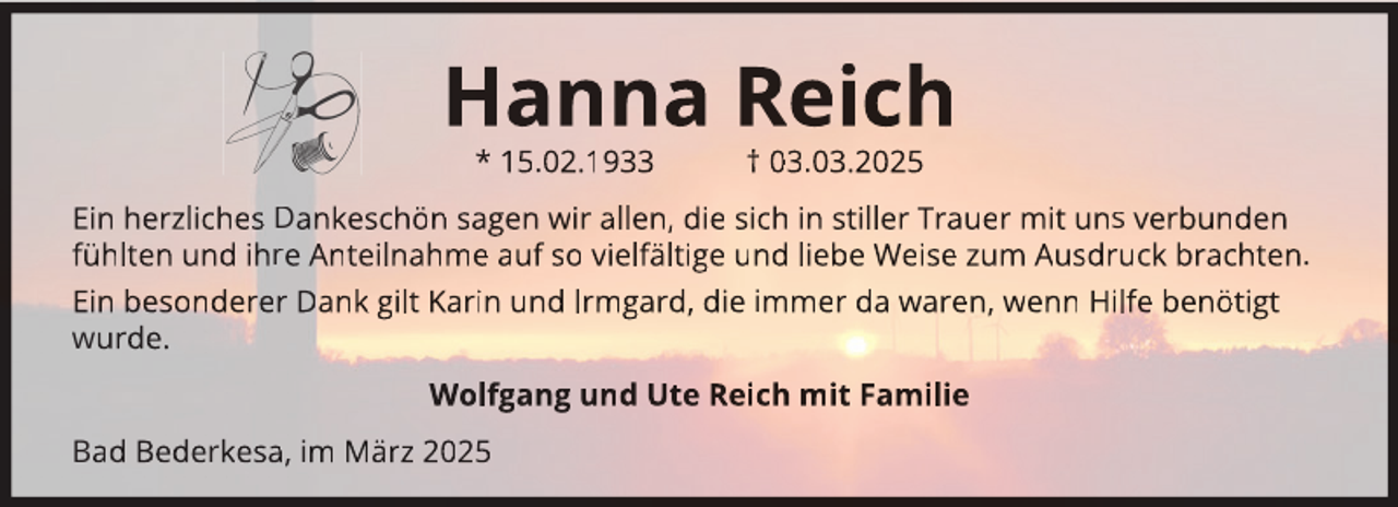 <p>Hanna Reich<br />* 15.02.1933</p>
<p>† 03.03.2025</p>
<p>Ein herzliches Dankeschön sagen wir allen, die sich in stiller Trauer mit uns verbunden<br />fühlten und ihre Anteilnahme auf so vielfältige und liebe Weise zum Ausdruck brachten.<br />Ein besonderer Dank gilt Karin und Irmgard, die immer da waren, wenn Hilfe benötigt<br />wurde.<br />Wolfgang und Ute Reich mit Familie<br />Bad Bederkesa, im März 2025</p>