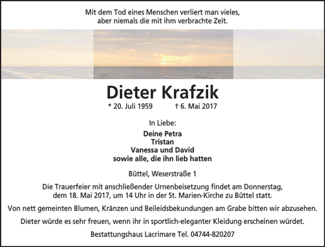 <p>Mit dem Tod eines Menschen verliert man vieles,<br />aber niemals die mit ihm verbrachte Zeit.</p><p>Dieter Krafzik<br />* 20. Juli 1959</p><p>† 6. Mai 2017</p><p>In Liebe:<br />Deine Petra<br />Tristan<br />Vanessa und David<br />sowie alle, die ihn lieb hatten<br />Büttel, Weserstraße 1<br />Die Trauerfeier mit anschließender Urnenbeisetzung findet am Donnerstag,<br />dem 18. Mai 2017, um 14 Uhr in der St. Marien-Kirche zu Büttel statt.<br />Von nett gemeinten Blumen, Kränzen und Beileidsbekundungen am Grabe bitten wir abzusehen.<br />Dieter würde es sehr freuen, wenn ihr in sportlich-eleganter Kleidung erscheinen würdet.<br />Bestattungshaus Lacrimare Tel. 04744-820207</p>