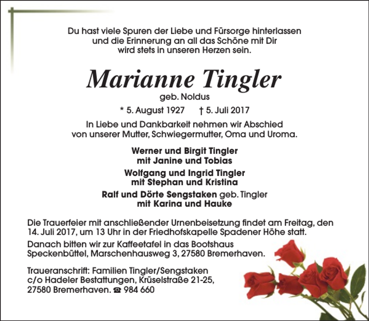 <p>Du hast viele Spuren der Liebe und Fürsorge hinterlassen<br />und die Erinnerung an all das Schöne mit Dir<br />wird stets in unseren Herzen sein.</p><p>Marianne Tingler<br />geb. Noldus</p><p>* 5. August 1927</p><p>† 5. Juli 2017</p><p>In Liebe und Dankbarkeit nehmen wir Abschied<br />von unserer Mutter, Schwiegermutter, Oma und Uroma.<br />Werner und Birgit Tingler<br />mit Janine und Tobias<br />Wolfgang und Ingrid Tingler<br />mit Stephan und Kristina<br />Ralf und Dörte Sengstaken geb. Tingler<br />mit Karina und Hauke<br />Die Trauerfeier mit anschließender Urnenbeisetzung findet am Freitag, den<br />14. Juli 2017, um 13 Uhr in der Friedhofskapelle Spadener Höhe statt.<br />Danach bitten wir zur Kaffeetafel in das Bootshaus<br />Speckenbüttel, Marschenhausweg 3, 27580 Bremerhaven.<br />Traueranschrift: Familien Tingler/Sengstaken<br />c/o Hadeler Bestattungen, Krüselstraße 21-25,<br />27580 Bremerhaven. S 984 660</p>