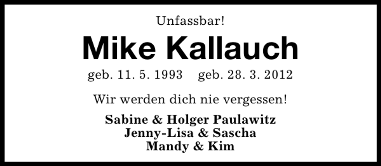 <p>Unfassbar!</p><p>Mike Kallauch<br />geb. 11. 5. 1993</p><p>geb. 28. 3. 2012</p><p>Wir werden dich nie vergessen!<br />Sabine &amp; Holger Paulawitz<br />Jenny-Lisa &amp; Sascha<br />Mandy &amp; Kim</p>