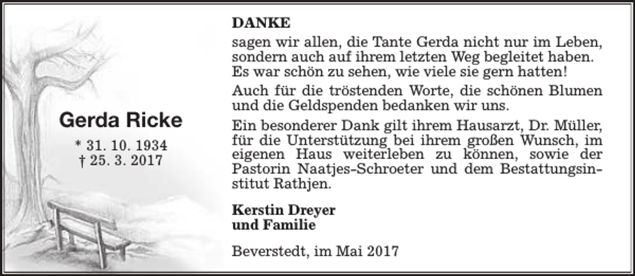 <p>Gerda Ricke<br />* 31. 10. 1934<br />† 25. 3. 2017</p><p>DANKE<br />sagen wir allen, die Tante Gerda nicht nur im Leben,<br />sondern auch auf ihrem letzten Weg begleitet haben.<br />Es war schön zu sehen, wie viele sie gern hatten!<br />Auch für die tröstenden Worte, die schönen Blumen<br />und die Geldspenden bedanken wir uns.<br />Ein besonderer Dank gilt ihrem Hausarzt, Dr. Müller,<br />für die Unterstützung bei ihrem großen Wunsch, im<br />eigenen Haus weiterleben zu können, sowie der<br />Pastorin Naatjes-Schroeter und dem Bestattungsinstitut Rathjen.<br />Kerstin Dreyer<br />und Familie<br />Beverstedt, im Mai 2017</p>