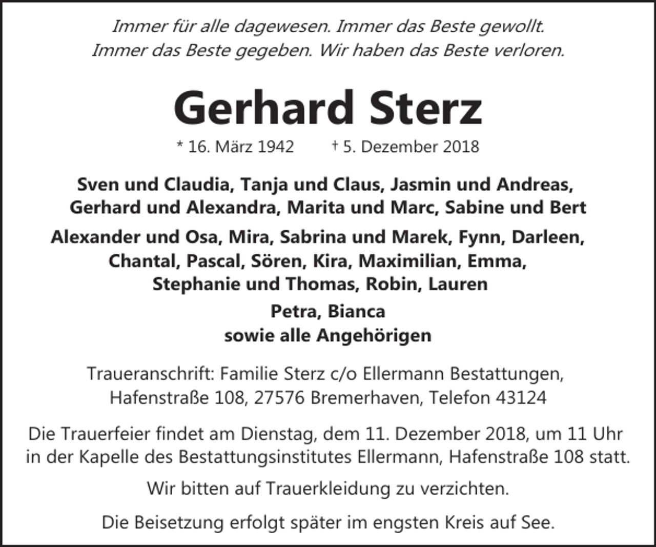 <p>Immer für alle dagewesen. Immer das Beste gewollt.<br />Immer das Beste gegeben. Wir haben das Beste verloren.</p><p>Gerhard Sterz<br />* 16. März 1942</p><p>† 5. Dezember 2018</p><p>Sven und Claudia, Tanja und Claus, Jasmin und Andreas,<br />Gerhard und Alexandra, Marita und Marc, Sabine und Bert<br />Alexander und Osa, Mira, Sabrina und Marek, Fynn, Darleen,<br />Chantal, Pascal, Sören, Kira, Maximilian, Emma,<br />Stephanie und Thomas, Robin, Lauren<br />Petra, Bianca<br />sowie alle Angehörigen<br />Traueranschrift: Familie Sterz c/o Ellermann Bestattungen,<br />Hafenstraße 108, 27576 Bremerhaven, Telefon 43124<br />Die Trauerfeier findet am Dienstag, dem 11. Dezember 2018, um 11 Uhr<br />in der Kapelle des Bestattungsinstitutes Ellermann, Hafenstraße 108 statt.<br />Wir bitten auf Trauerkleidung zu verzichten.<br />Die Beisetzung erfolgt später im engsten Kreis auf See.</p>